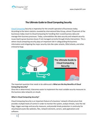 www.chapter247.com
1
TheUltimateGuidetoCloudComputingSecurity
Cloud Computing Security is imperative for the smooth operation of businesses today.
According to the latest statistics revealed by International Data Group, almost 70 percent of the
businesses today resort to Cloud Computing for handling their crucial business data and
manage their business processes. Today, vulnerabilities like data security and network security
issues lead to grave business losses if not managed correctly through timely intervention. This is
where cloud computing security plays an important role in safeguarding the business
information and mitigating the major security risks like cyber-attacks, DDoS attacks, and other
enterprise bugs.
The important question that needs to be addressed is What are the Key Benefits of Cloud
Computing Security?
Once this is determined, it becomes easier to implement the most suitable security measures to
the business data networks on clouds.
What is Cloud Computing Security?
Cloud Computing Security is an important feature of a business’ network infrastructure that
provides multiple levels of control in order to monitor the system, analyze threats, raise the red
flags, trigger warnings and security measures, and provide timely protection in continuity for
cloud-based assets like websites, files, network elements, servers, web applications and
software.
 