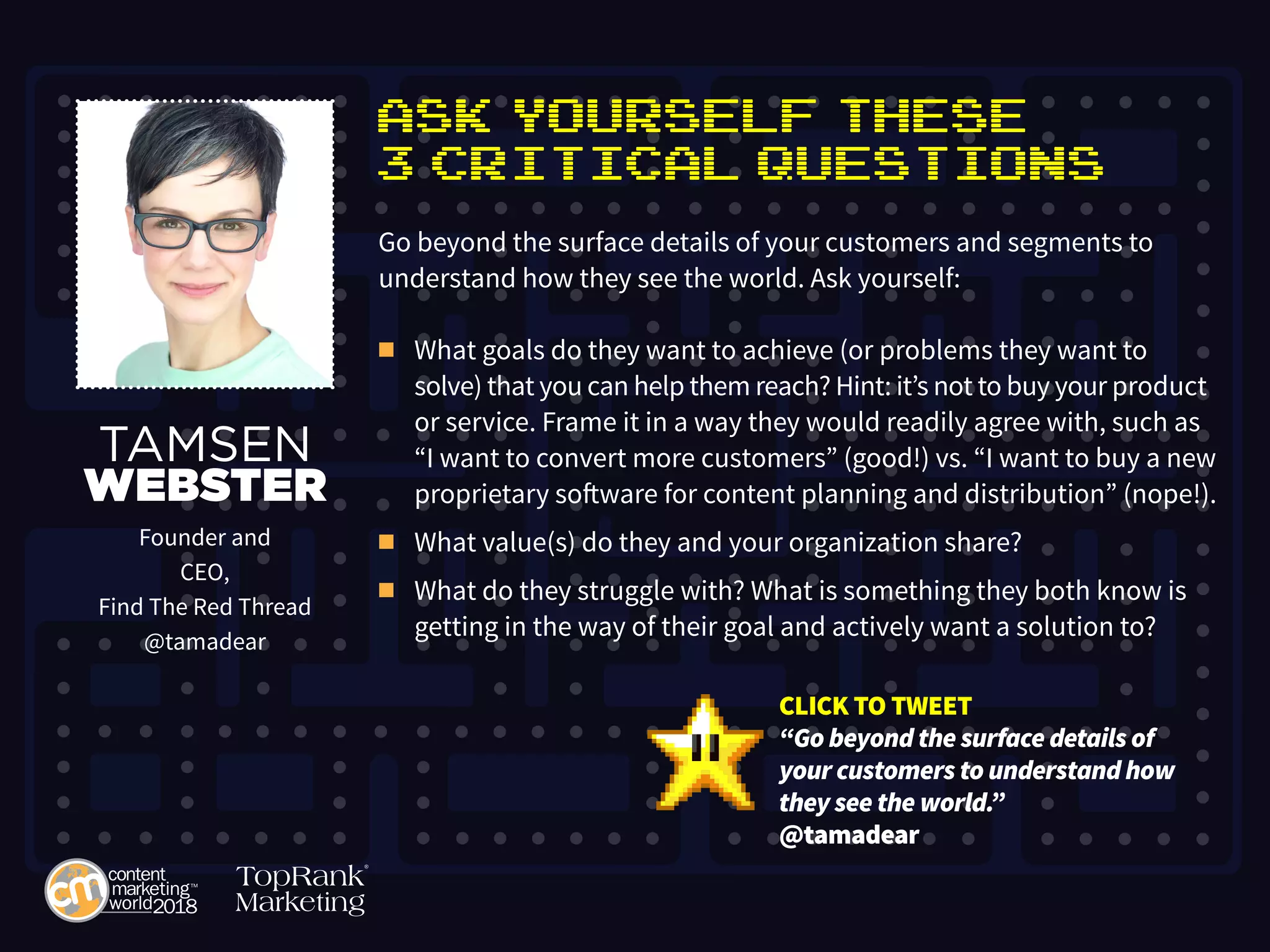 Ask Yourself These
3 Critical Questions
Go beyond the surface details of your customers and segments to
understand how they see the world. Ask yourself:
n	 What goals do they want to achieve (or problems they want to
	 solve) that you can help them reach? Hint: it’s not to buy your product 	
	 or service. Frame it in a way they would readily agree with, such as 	
	 “I want to convert more customers” (good!) vs. “I want to buy a new 	
	 proprietary software for content planning and distribution” (nope!).
n	 What value(s) do they and your organization share?
n	 What do they struggle with? What is something they both know is	
	 getting in the way of their goal and actively want a solution to?
TAMSEN
WEBSTER
Founder and
CEO,
Find The Red Thread
@tamadear
CLICK TO TWEET
“Go beyond the surface details of
your customers to understand how
they see the world.”
@tamadear
 