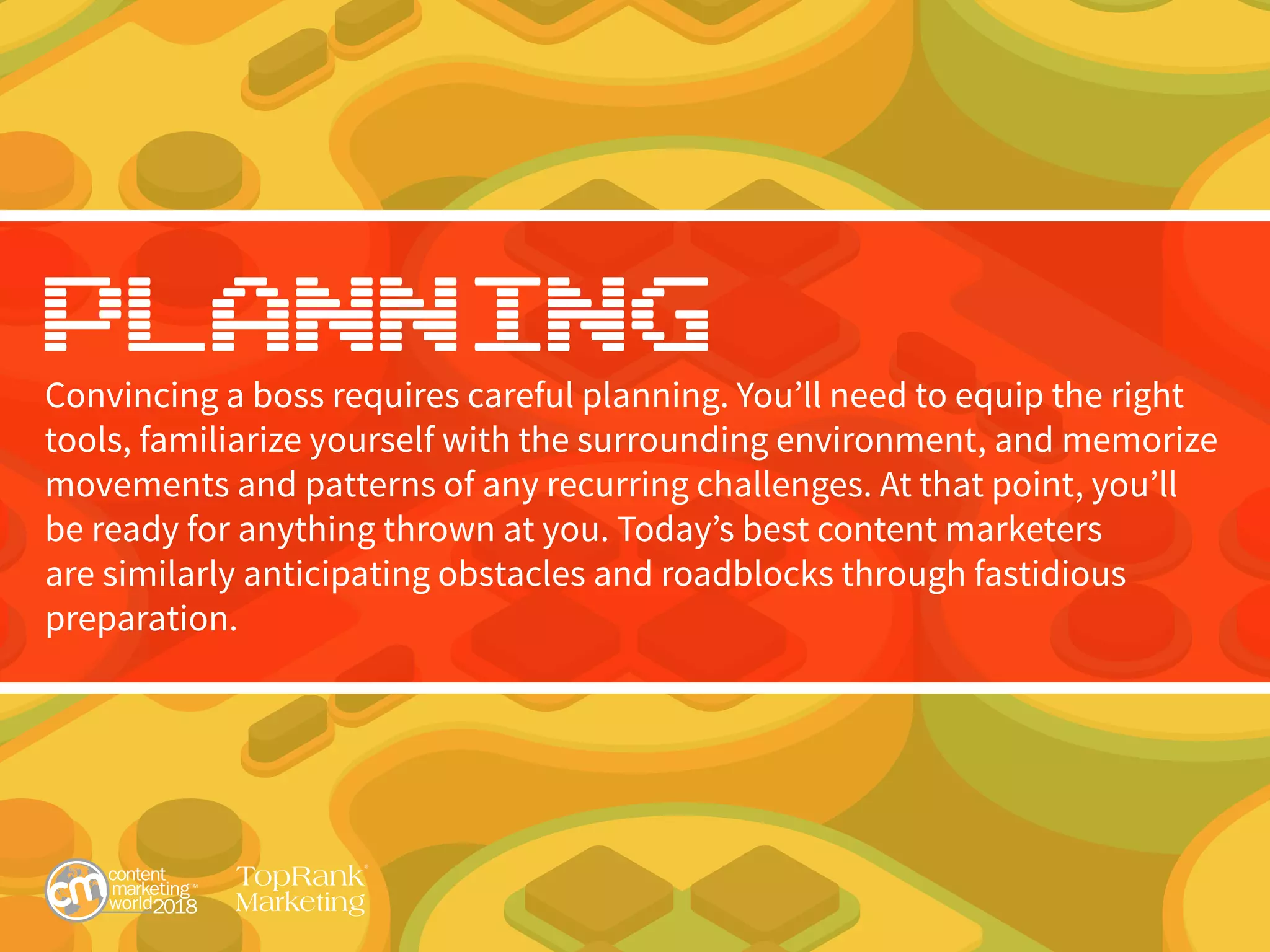 Planning
Convincing a boss requires careful planning. You’ll need to equip the right
tools, familiarize yourself with the surrounding environment, and memorize
movements and patterns of any recurring challenges. At that point, you’ll
be ready for anything thrown at you. Today’s best content marketers
are similarly anticipating obstacles and roadblocks through fastidious
preparation.
 