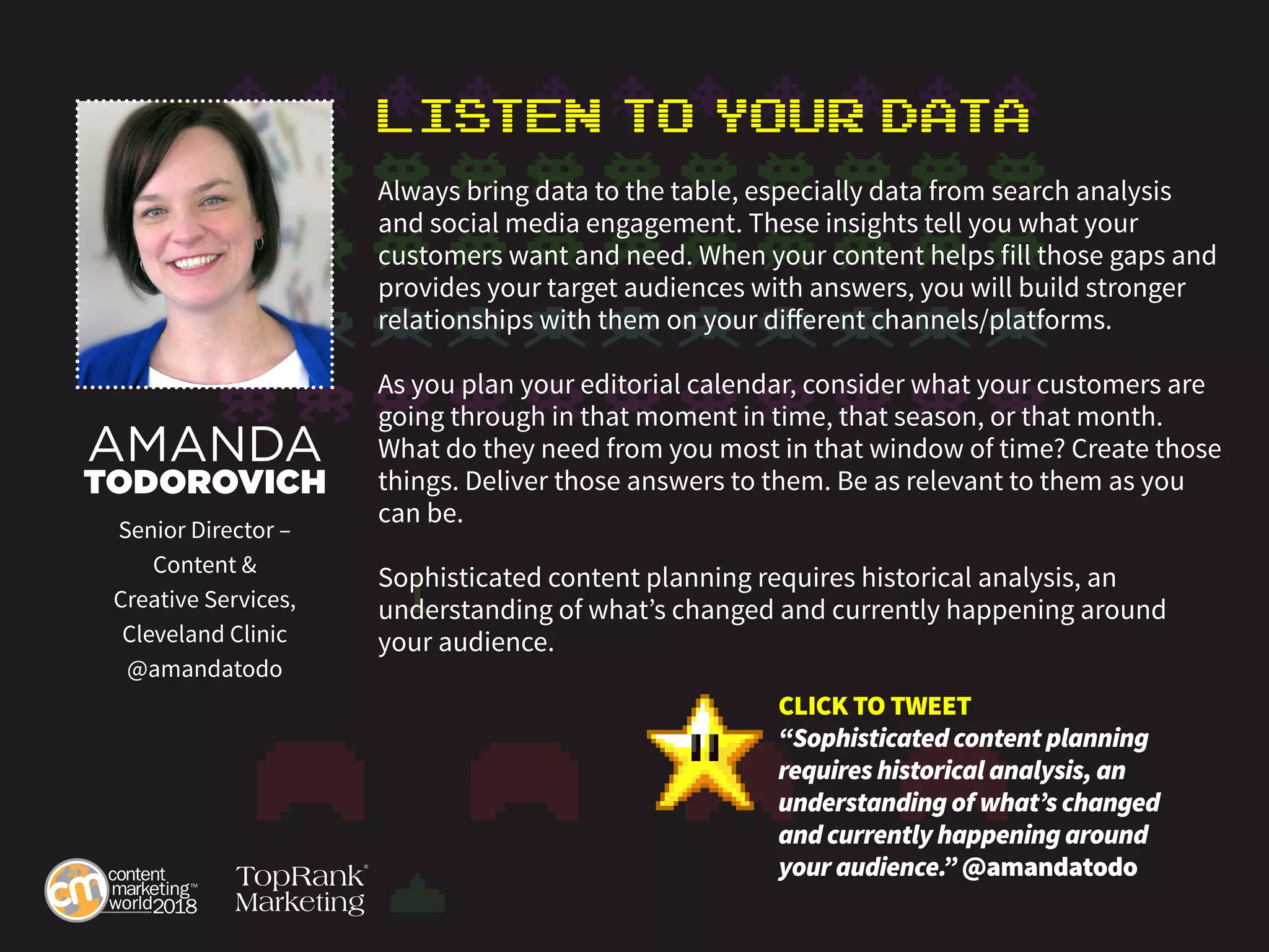 Listen to Your Data
Always bring data to the table, especially data from search analysis
and social media engagement. These insights tell you what your
customers want and need. When your content helps fill those gaps and
provides your target audiences with answers, you will build stronger
relationships with them on your different channels/platforms.
As you plan your editorial calendar, consider what your customers are
going through in that moment in time, that season, or that month.
What do they need from you most in that window of time? Create those
things. Deliver those answers to them. Be as relevant to them as you
can be.
Sophisticated content planning requires historical analysis, an
understanding of what’s changed and currently happening around
your audience.
AMANDA
TODOROVICH
Senior Director –
Content &
Creative Services,
Cleveland Clinic
@amandatodo
CLICK TO TWEET
“Sophisticated content planning
requires historical analysis, an
understanding of what’s changed
and currently happening around
your audience.” @amandatodo
 