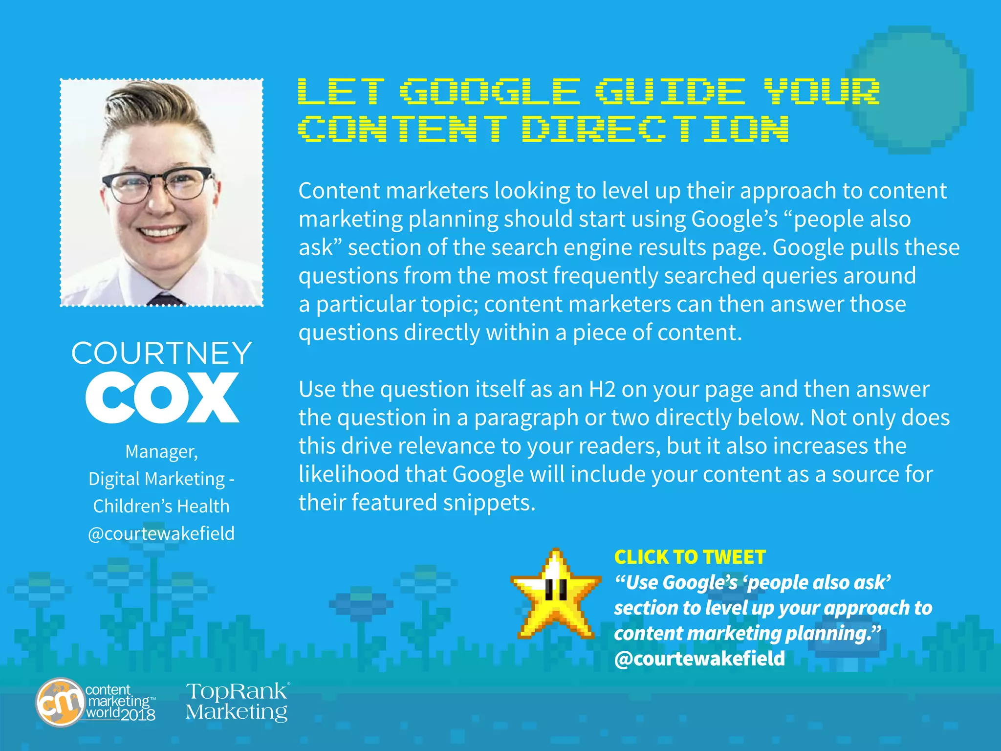 Let Google Guide Your
Content Direction
Content marketers looking to level up their approach to content
marketing planning should start using Google’s “people also
ask” section of the search engine results page. Google pulls these
questions from the most frequently searched queries around
a particular topic; content marketers can then answer those
questions directly within a piece of content.
Use the question itself as an H2 on your page and then answer
the question in a paragraph or two directly below. Not only does
this drive relevance to your readers, but it also increases the
likelihood that Google will include your content as a source for
their featured snippets.
COURTNEY
COXManager,
Digital Marketing -
Children’s Health
@courtewakefield
CLICK TO TWEET
“Use Google’s ‘people also ask’
section to level up your approach to
content marketing planning.”
@courtewakefield
 