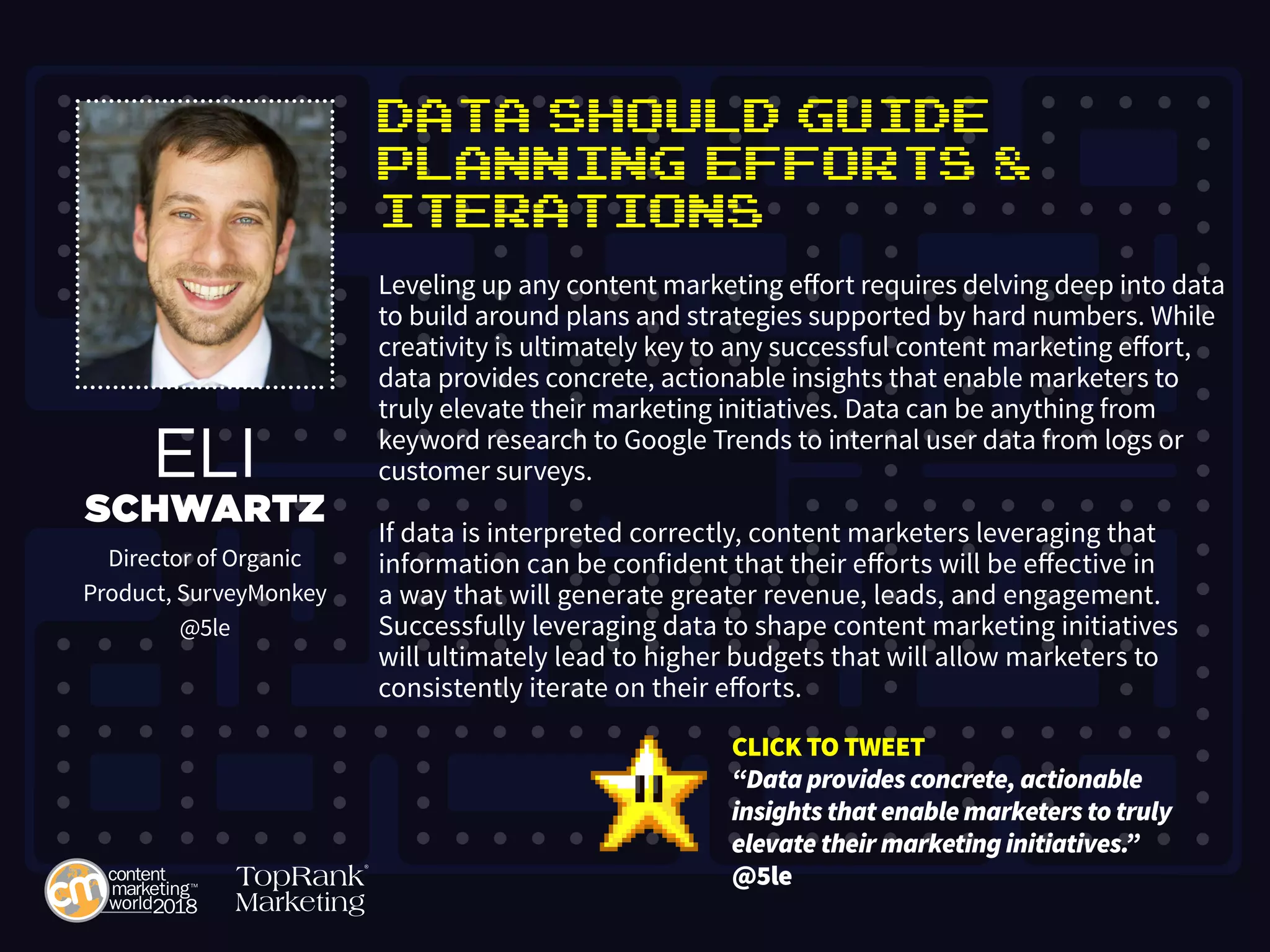 Data Should Guide
Planning Efforts &
Iterations
Leveling up any content marketing effort requires delving deep into data
to build around plans and strategies supported by hard numbers. While
creativity is ultimately key to any successful content marketing effort,
data provides concrete, actionable insights that enable marketers to
truly elevate their marketing initiatives. Data can be anything from
keyword research to Google Trends to internal user data from logs or
customer surveys.
If data is interpreted correctly, content marketers leveraging that
information can be confident that their efforts will be effective in
a way that will generate greater revenue, leads, and engagement.
Successfully leveraging data to shape content marketing initiatives
will ultimately lead to higher budgets that will allow marketers to
consistently iterate on their efforts.
ELI
SCHWARTZ
Director of Organic
Product, SurveyMonkey
@5le
CLICK TO TWEET
“Data provides concrete, actionable
insights that enable marketers to truly
elevate their marketing initiatives.”
@5le
 