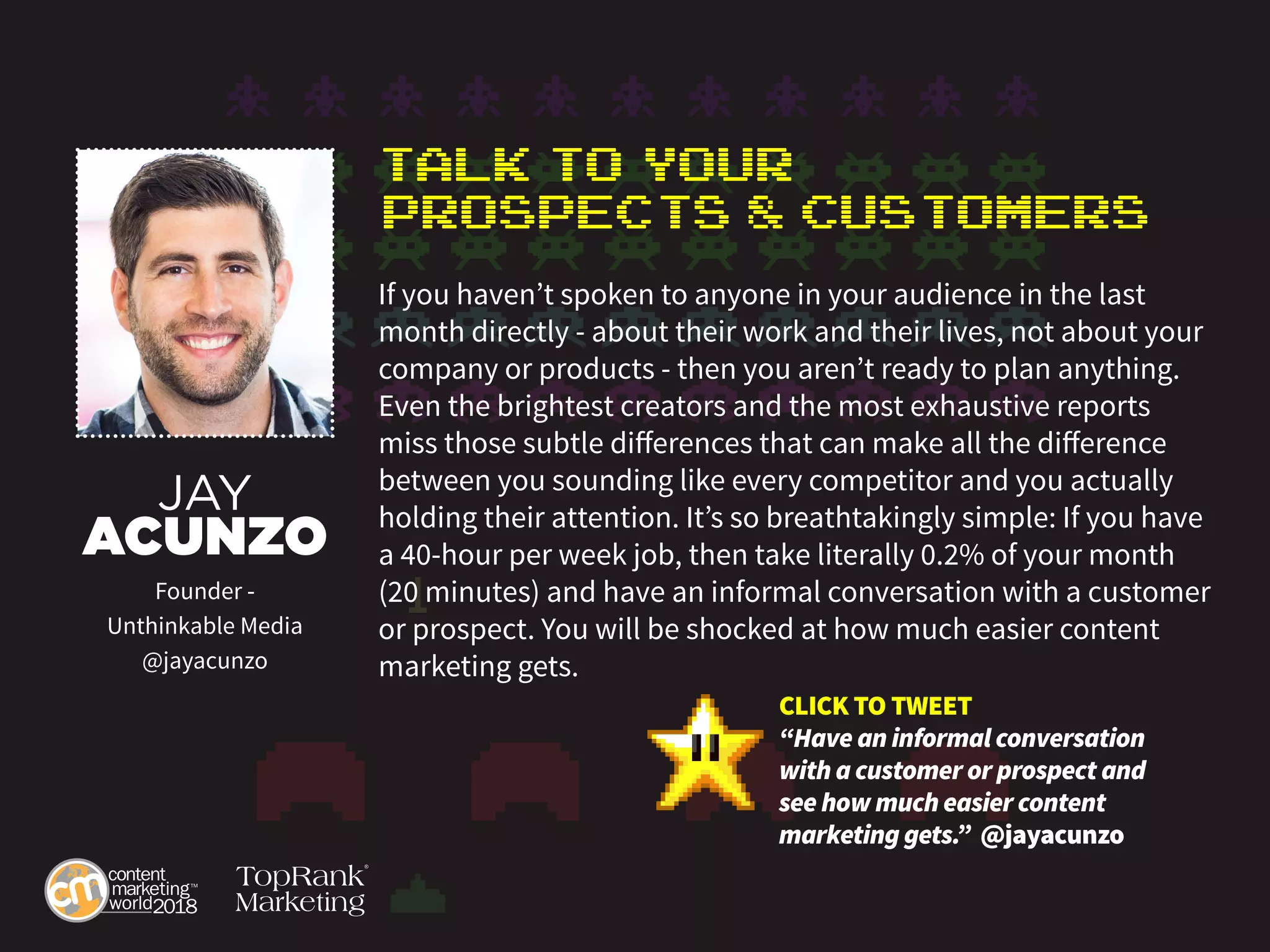 Talk to Your
Prospects & Customers
If you haven’t spoken to anyone in your audience in the last
month directly - about their work and their lives, not about your
company or products - then you aren’t ready to plan anything.
Even the brightest creators and the most exhaustive reports
miss those subtle differences that can make all the difference
between you sounding like every competitor and you actually
holding their attention. It’s so breathtakingly simple: If you have
a 40-hour per week job, then take literally 0.2% of your month
(20 minutes) and have an informal conversation with a customer
or prospect. You will be shocked at how much easier content
marketing gets.
JAY
ACUNZO
Founder -
Unthinkable Media
@jayacunzo
CLICK TO TWEET
“Have an informal conversation
with a customer or prospect and
see how much easier content
marketing gets.” @jayacunzo
 