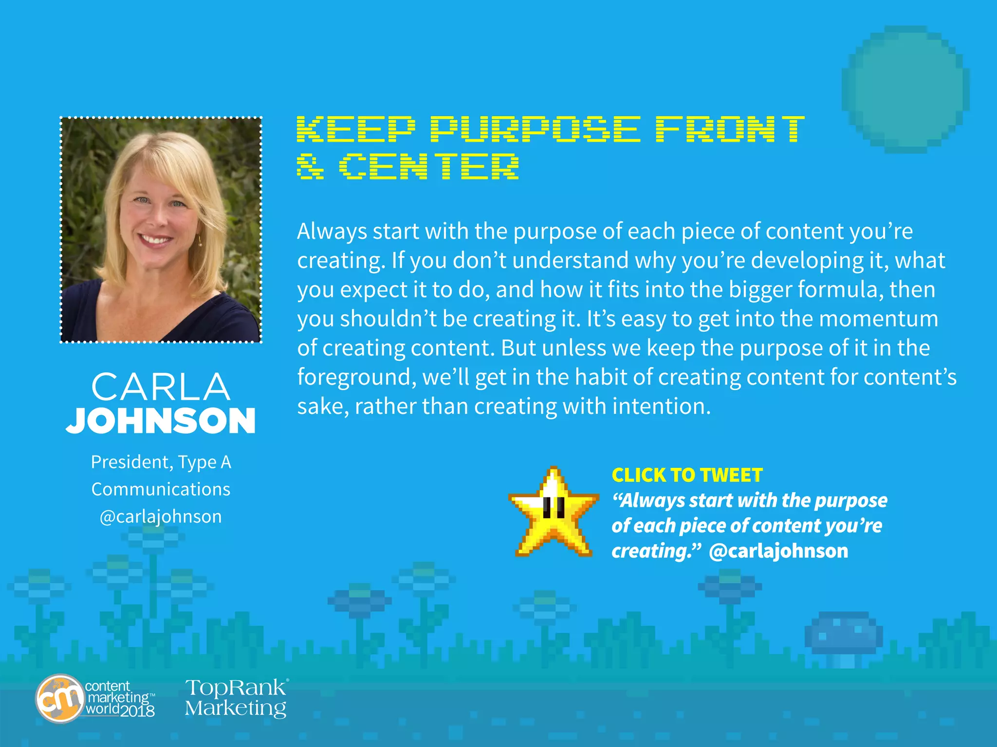 Keep Purpose Front
& Center
Always start with the purpose of each piece of content you’re
creating. If you don’t understand why you’re developing it, what
you expect it to do, and how it fits into the bigger formula, then
you shouldn’t be creating it. It’s easy to get into the momentum
of creating content. But unless we keep the purpose of it in the
foreground, we’ll get in the habit of creating content for content’s
sake, rather than creating with intention.
CARLA
JOHNSON
President, Type A
Communications
@carlajohnson
CLICK TO TWEET
“Always start with the purpose
of each piece of content you’re
creating.” @carlajohnson
 