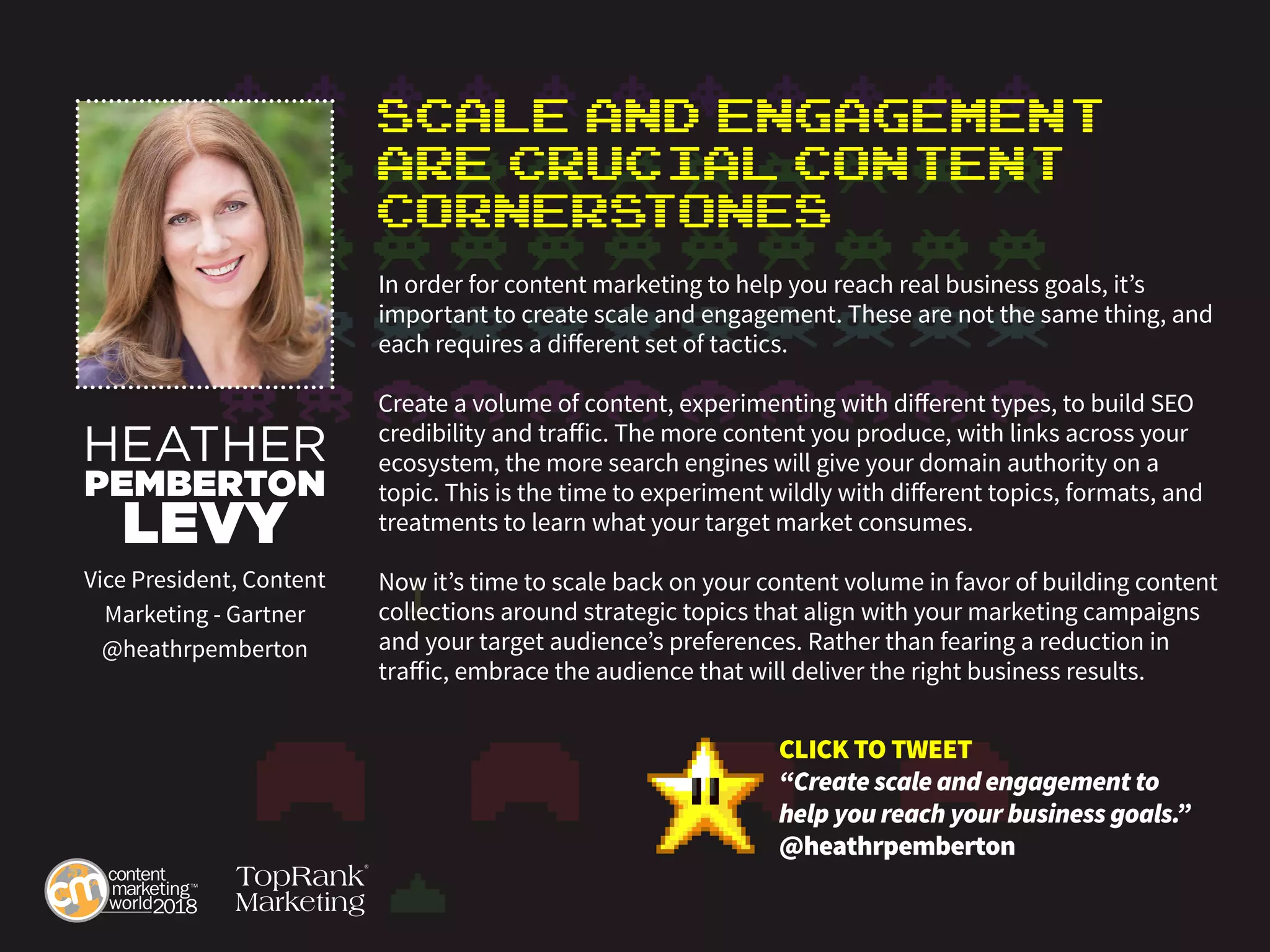 Scale and Engagement
are Crucial Content
Cornerstones
In order for content marketing to help you reach real business goals, it’s
important to create scale and engagement. These are not the same thing, and
each requires a different set of tactics.
Create a volume of content, experimenting with different types, to build SEO
credibility and traffic. The more content you produce, with links across your
ecosystem, the more search engines will give your domain authority on a
topic. This is the time to experiment wildly with different topics, formats, and
treatments to learn what your target market consumes.
Now it’s time to scale back on your content volume in favor of building content
collections around strategic topics that align with your marketing campaigns
and your target audience’s preferences. Rather than fearing a reduction in
traffic, embrace the audience that will deliver the right business results.
HEATHER
PEMBERTON
LEVY
Vice President, Content
Marketing - Gartner
@heathrpemberton
CLICK TO TWEET
“Create scale and engagement to
help you reach your business goals.”
@heathrpemberton
 
