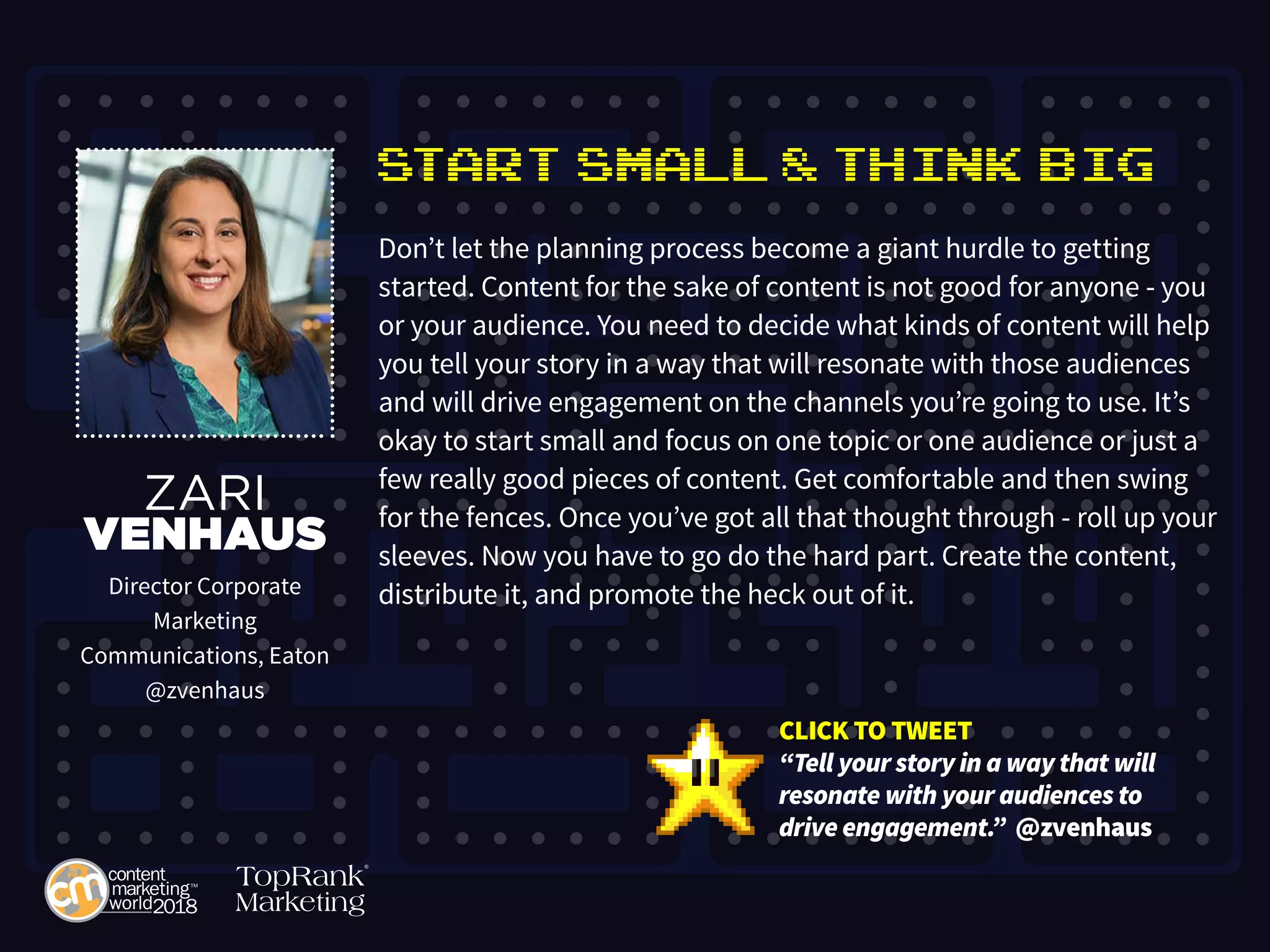 Start Small & Think Big
Don’t let the planning process become a giant hurdle to getting
started. Content for the sake of content is not good for anyone - you
or your audience. You need to decide what kinds of content will help
you tell your story in a way that will resonate with those audiences
and will drive engagement on the channels you’re going to use. It’s
okay to start small and focus on one topic or one audience or just a
few really good pieces of content. Get comfortable and then swing
for the fences. Once you’ve got all that thought through - roll up your
sleeves. Now you have to go do the hard part. Create the content,
distribute it, and promote the heck out of it.
ZARI
VENHAUS
Director Corporate
Marketing
Communications, Eaton
@zvenhaus
CLICK TO TWEET
“Tell your story in a way that will
resonate with your audiences to
drive engagement.” @zvenhaus
 