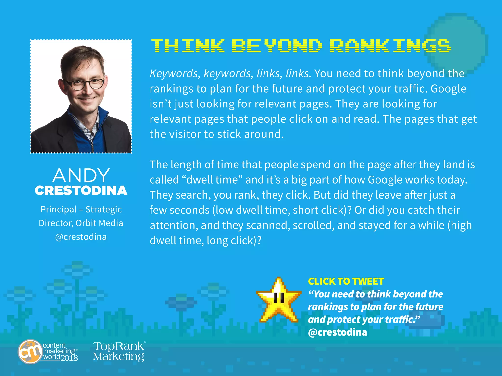 Think Beyond Rankings
Keywords, keywords, links, links. You need to think beyond the
rankings to plan for the future and protect your traffic. Google
isn’t just looking for relevant pages. They are looking for
relevant pages that people click on and read. The pages that get
the visitor to stick around.
The length of time that people spend on the page after they land is
called “dwell time” and it’s a big part of how Google works today.
They search, you rank, they click. But did they leave after just a
few seconds (low dwell time, short click)? Or did you catch their
attention, and they scanned, scrolled, and stayed for a while (high
dwell time, long click)?
ANDY
CRESTODINA
Principal – Strategic
Director, Orbit Media
@crestodina
CLICK TO TWEET
“You need to think beyond the
rankings to plan for the future
and protect your traffic.”
@crestodina
 