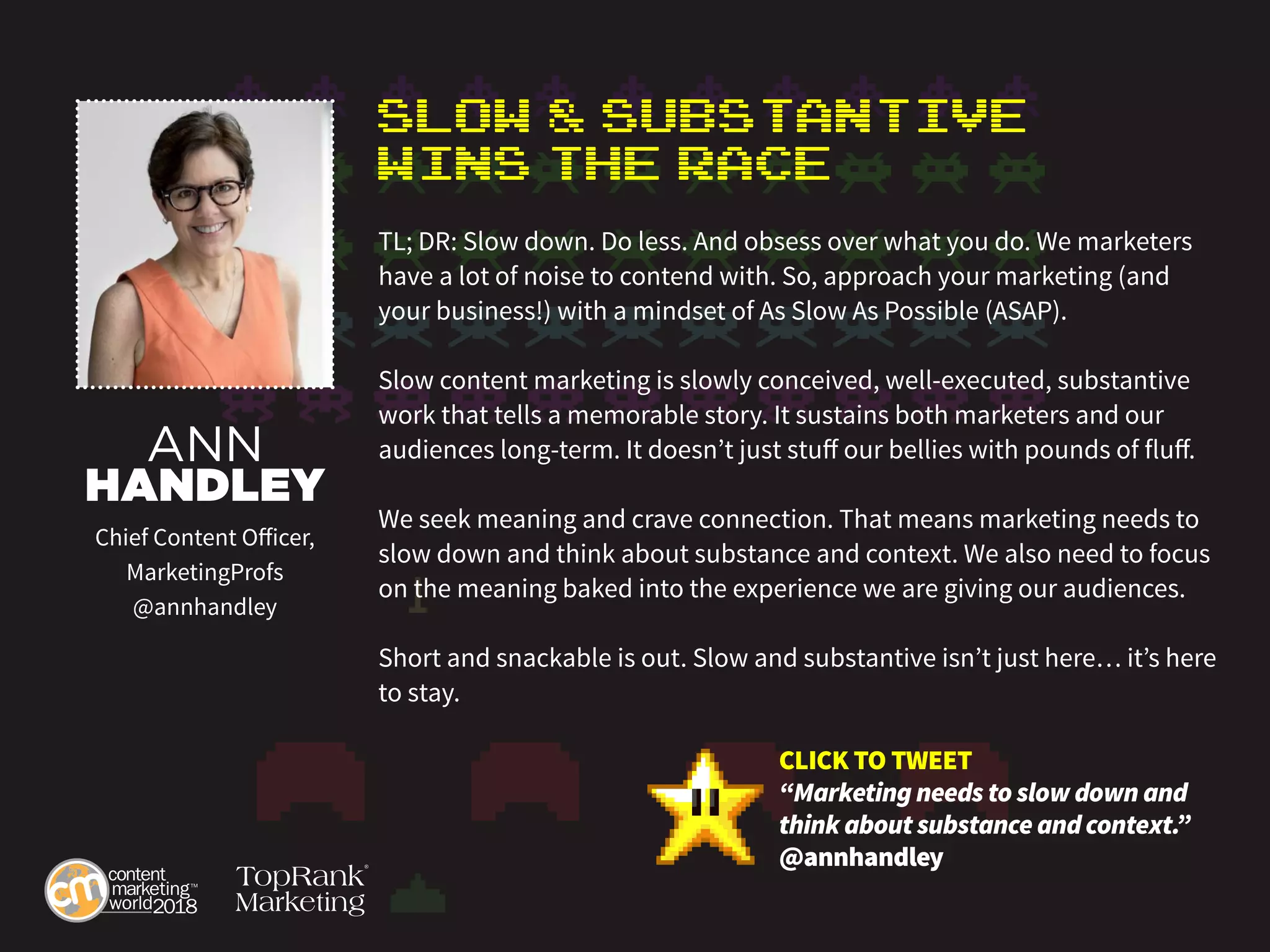 Slow & Substantive
Wins the Race
TL; DR: Slow down. Do less. And obsess over what you do. We marketers
have a lot of noise to contend with. So, approach your marketing (and
your business!) with a mindset of As Slow As Possible (ASAP).
Slow content marketing is slowly conceived, well-executed, substantive
work that tells a memorable story. It sustains both marketers and our
audiences long-term. It doesn’t just stuff our bellies with pounds of fluff.
We seek meaning and crave connection. That means marketing needs to
slow down and think about substance and context. We also need to focus
on the meaning baked into the experience we are giving our audiences.
Short and snackable is out. Slow and substantive isn’t just here… it’s here
to stay.
ANN
HANDLEY
Chief Content Officer,
MarketingProfs
@annhandley
CLICK TO TWEET
“Marketing needs to slow down and
think about substance and context.”
@annhandley
 