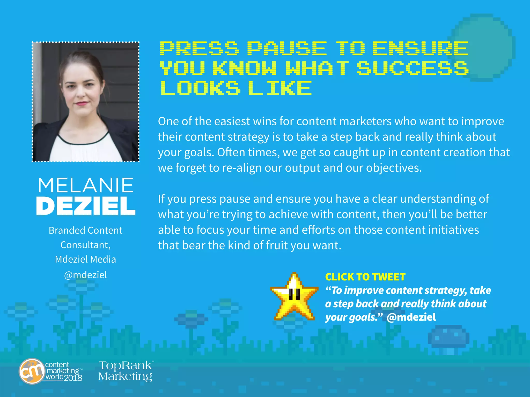 Press Pause to Ensure
You Know What Success
Looks Like
One of the easiest wins for content marketers who want to improve
their content strategy is to take a step back and really think about
your goals. Often times, we get so caught up in content creation that
we forget to re-align our output and our objectives.
If you press pause and ensure you have a clear understanding of
what you’re trying to achieve with content, then you’ll be better
able to focus your time and efforts on those content initiatives
that bear the kind of fruit you want.
MELANIE
DEZIEL
Branded Content
Consultant,
Mdeziel Media
@mdeziel CLICK TO TWEET
“To improve content strategy, take
a step back and really think about
your goals.” @mdeziel
 