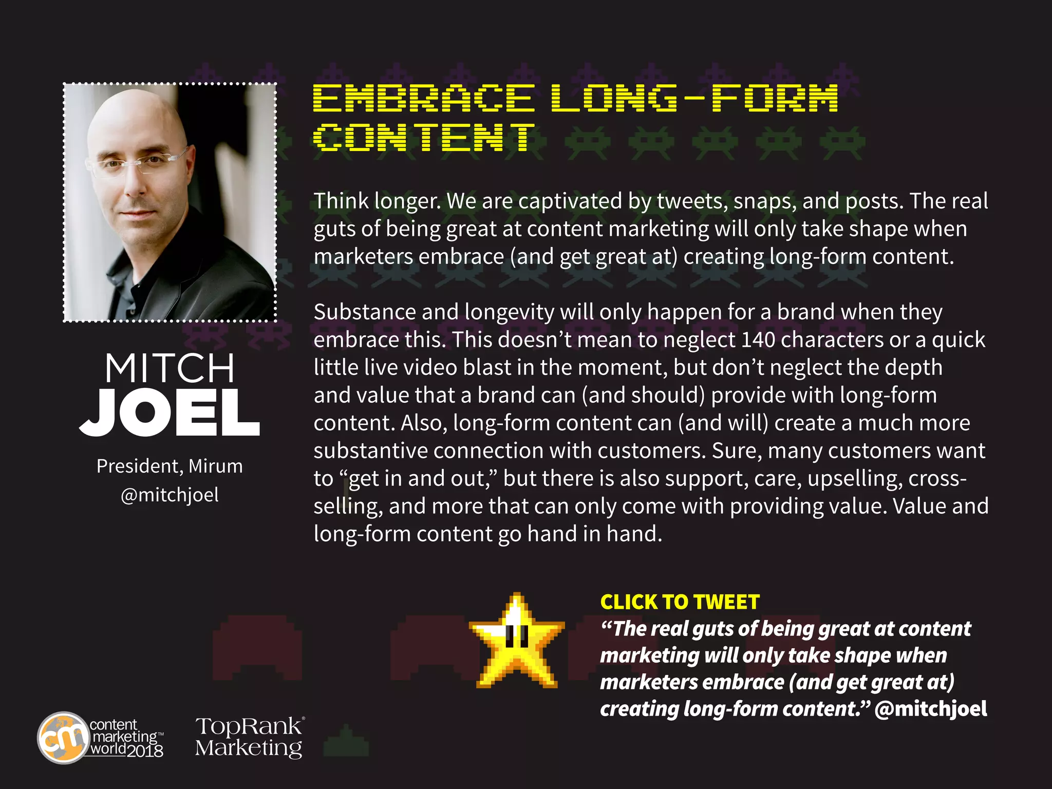 Embrace Long-Form
Content
Think longer. We are captivated by tweets, snaps, and posts. The real
guts of being great at content marketing will only take shape when
marketers embrace (and get great at) creating long-form content.
Substance and longevity will only happen for a brand when they
embrace this. This doesn’t mean to neglect 140 characters or a quick
little live video blast in the moment, but don’t neglect the depth
and value that a brand can (and should) provide with long-form
content. Also, long-form content can (and will) create a much more
substantive connection with customers. Sure, many customers want
to “get in and out,” but there is also support, care, upselling, cross-
selling, and more that can only come with providing value. Value and
long-form content go hand in hand.
MITCH
JOEL
President, Mirum
@mitchjoel
CLICK TO TWEET
“The real guts of being great at content
marketing will only take shape when
marketers embrace (and get great at)
creating long-form content.” @mitchjoel
 