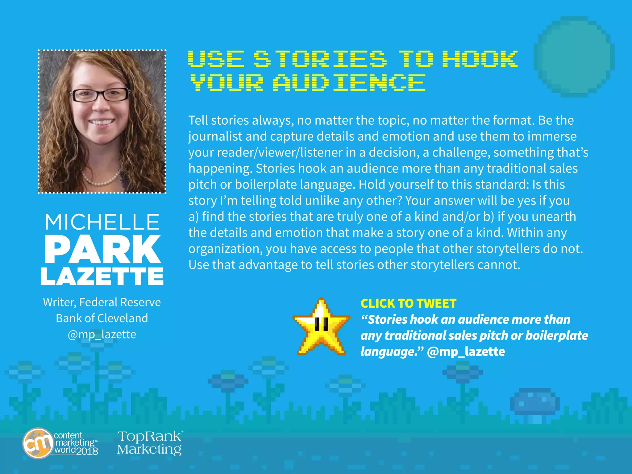 Use Stories to Hook
Your Audience
Tell stories always, no matter the topic, no matter the format. Be the
journalist and capture details and emotion and use them to immerse
your reader/viewer/listener in a decision, a challenge, something that’s
happening. Stories hook an audience more than any traditional sales
pitch or boilerplate language. Hold yourself to this standard: Is this
story I’m telling told unlike any other? Your answer will be yes if you
a) find the stories that are truly one of a kind and/or b) if you unearth
the details and emotion that make a story one of a kind. Within any
organization, you have access to people that other storytellers do not.
Use that advantage to tell stories other storytellers cannot.
MICHELLE
PARK
LAZETTE
Writer, Federal Reserve
Bank of Cleveland
@mp_lazette
CLICK TO TWEET
“Stories hook an audience more than
any traditional sales pitch or boilerplate
language.” @mp_lazette
 
