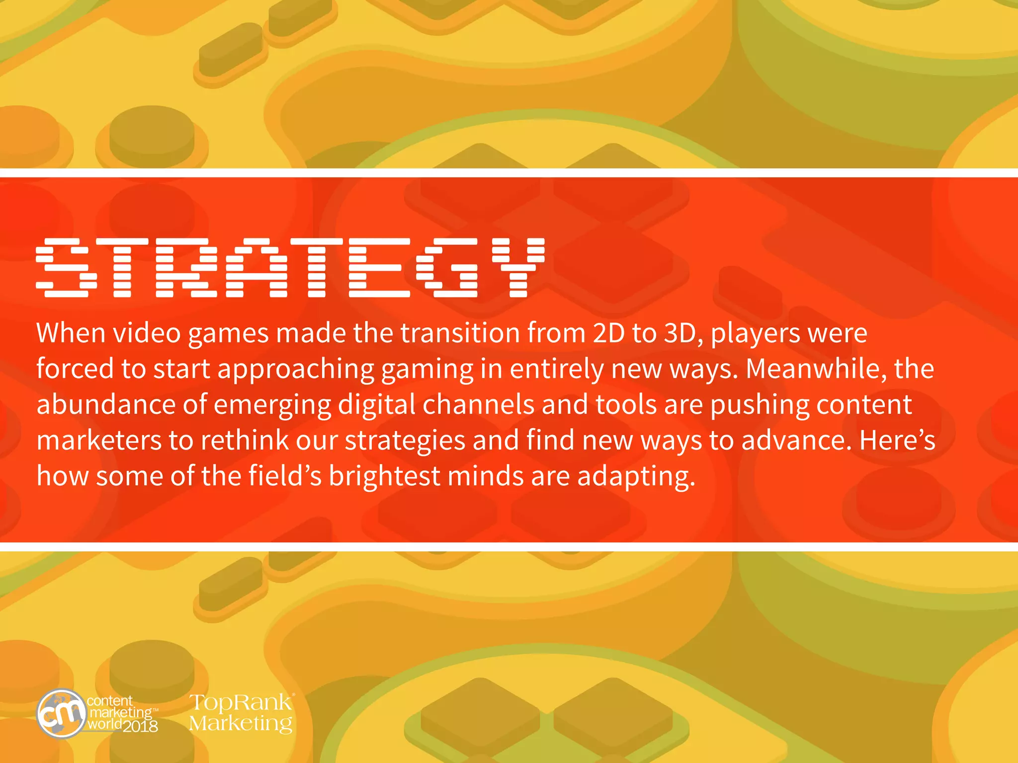 Strategy
When video games made the transition from 2D to 3D, players were
forced to start approaching gaming in entirely new ways. Meanwhile, the
abundance of emerging digital channels and tools are pushing content
marketers to rethink our strategies and find new ways to advance. Here’s
how some of the field’s brightest minds are adapting.
 