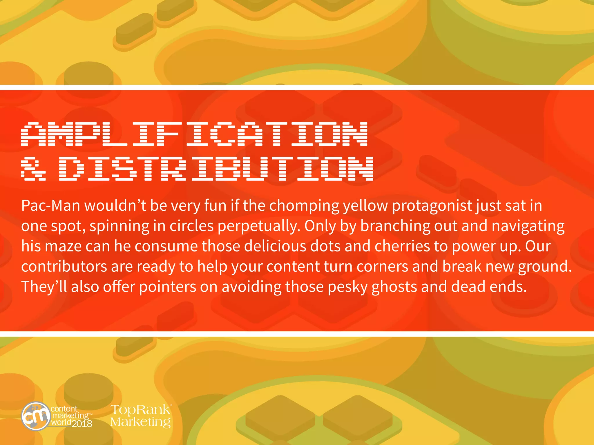 Amplification
& Distribution
Pac-Man wouldn’t be very fun if the chomping yellow protagonist just sat in
one spot, spinning in circles perpetually. Only by branching out and navigating
his maze can he consume those delicious dots and cherries to power up. Our
contributors are ready to help your content turn corners and break new ground.
They’ll also offer pointers on avoiding those pesky ghosts and dead ends.
 