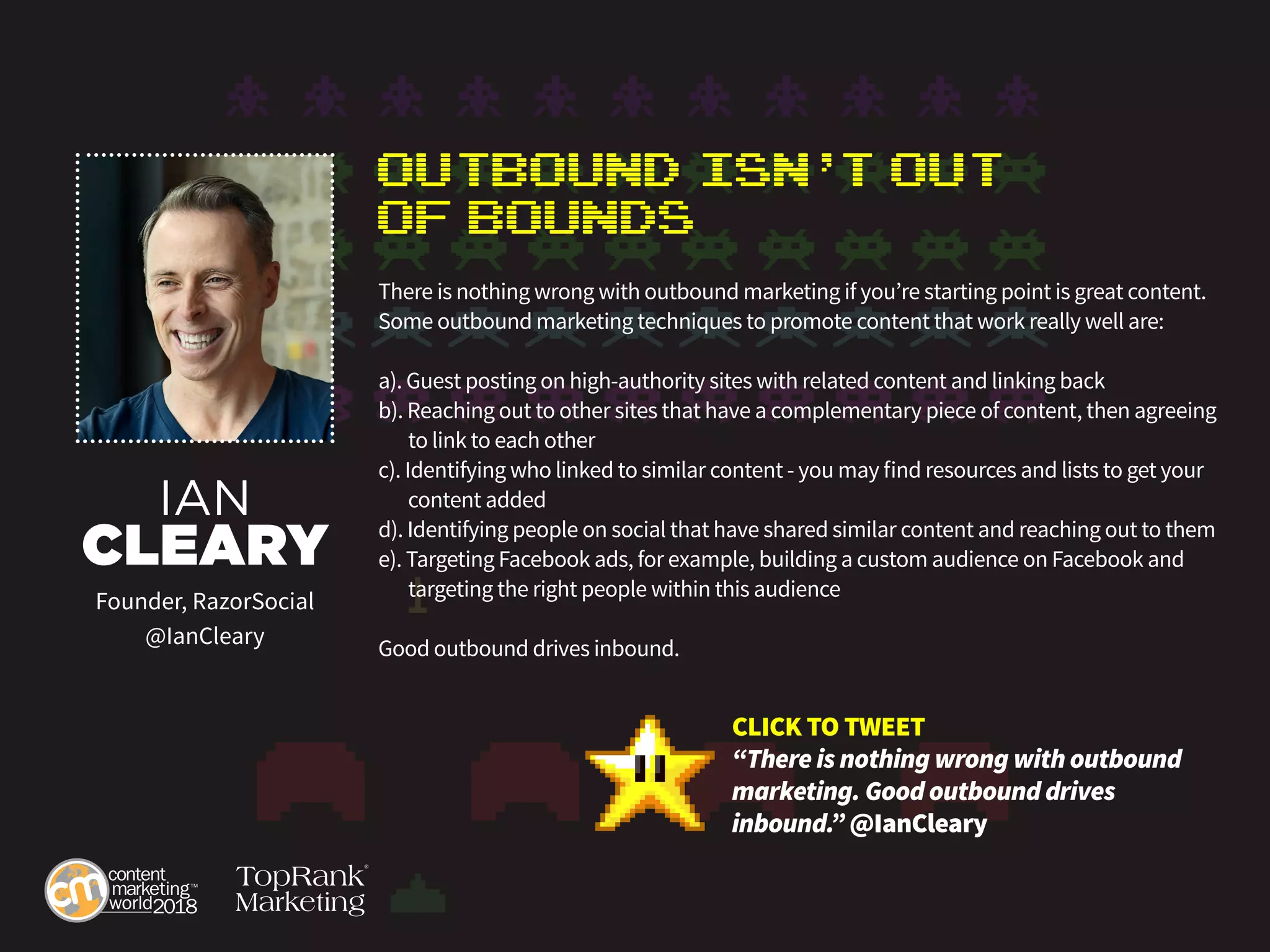 Outbound Isn’t Out
of Bounds
There is nothing wrong with outbound marketing if you’re starting point is great content.
Some outbound marketing techniques to promote content that work really well are:
a). Guest posting on high-authority sites with related content and linking back
b). Reaching out to other sites that have a complementary piece of content, then agreeing 	
	 to link to each other
c). Identifying who linked to similar content - you may find resources and lists to get your 	
	 content added
d). Identifying people on social that have shared similar content and reaching out to them
e). Targeting Facebook ads, for example, building a custom audience on Facebook and 	
	 targeting the right people within this audience
Good outbound drives inbound.
IAN
CLEARY
Founder, RazorSocial
@IanCleary
CLICK TO TWEET
“There is nothing wrong with outbound
marketing. Good outbound drives
inbound.” @IanCleary
 