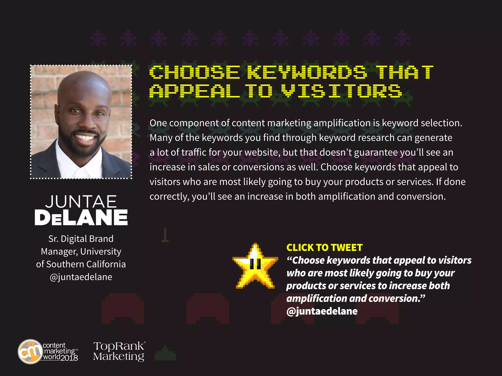 Choose Keywords That
Appealto Visitors
One component of content marketing amplification is keyword selection.
Many of the keywords you find through keyword research can generate
a lot of traffic for your website, but that doesn’t guarantee you’ll see an
increase in sales or conversions as well. Choose keywords that appeal to
visitors who are most likely going to buy your products or services. If done
correctly, you’ll see an increase in both amplification and conversion.
JUNTAE
DeLANE
Sr. Digital Brand
Manager, University
of Southern California
@juntaedelane
CLICK TO TWEET
“Choose keywords that appeal to visitors
who are most likely going to buy your
products or services to increase both
amplification and conversion.”
@juntaedelane
 