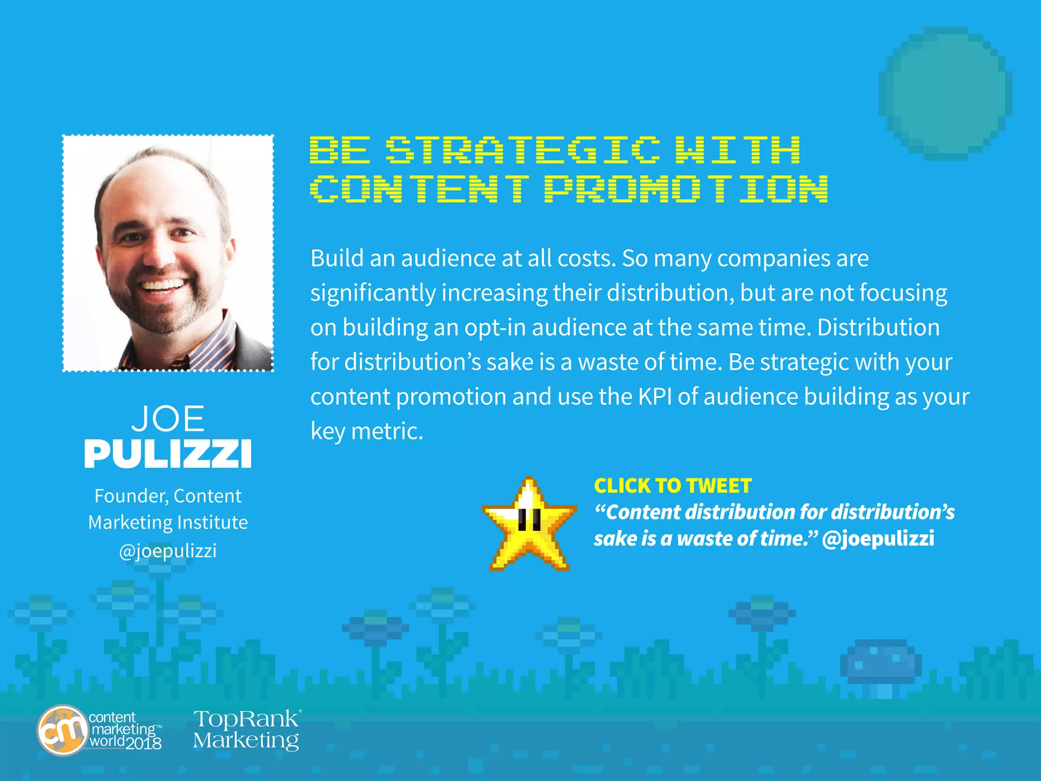 Be Strategic with
Content Promotion
Build an audience at all costs. So many companies are
significantly increasing their distribution, but are not focusing
on building an opt-in audience at the same time. Distribution
for distribution’s sake is a waste of time. Be strategic with your
content promotion and use the KPI of audience building as your
key metric.JOE
PULIZZI
Founder, Content
Marketing Institute
@joepulizzi
CLICK TO TWEET
“Content distribution for distribution’s
sake is a waste of time.” @joepulizzi
 
