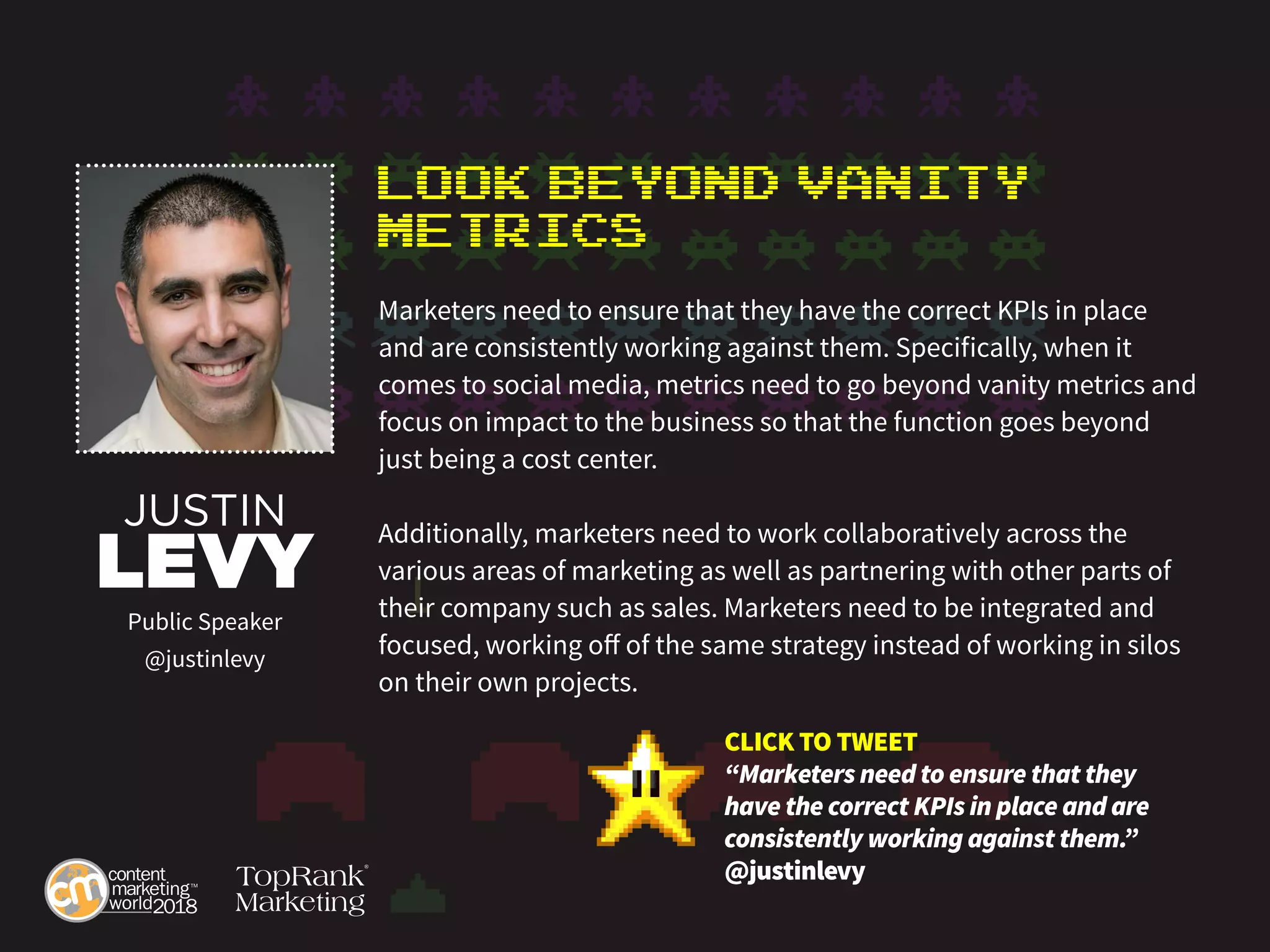 Look Beyond Vanity
Metrics
Marketers need to ensure that they have the correct KPIs in place
and are consistently working against them. Specifically, when it
comes to social media, metrics need to go beyond vanity metrics and
focus on impact to the business so that the function goes beyond
just being a cost center.
Additionally, marketers need to work collaboratively across the
various areas of marketing as well as partnering with other parts of
their company such as sales. Marketers need to be integrated and
focused, working off of the same strategy instead of working in silos
on their own projects.
JUSTIN
LEVY
Public Speaker
@justinlevy
CLICK TO TWEET
“Marketers need to ensure that they
have the correct KPIs in place and are
consistently working against them.”
@justinlevy
 
