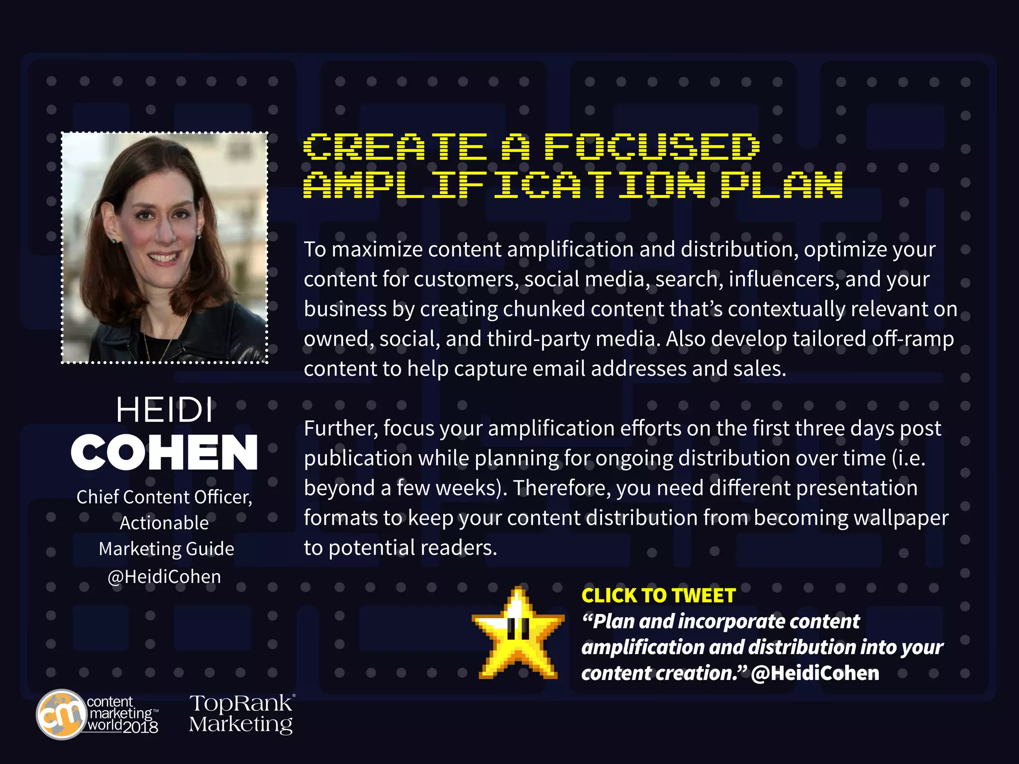 Create a Focused
Amplification Plan
To maximize content amplification and distribution, optimize your
content for customers, social media, search, influencers, and your
business by creating chunked content that’s contextually relevant on
owned, social, and third-party media. Also develop tailored off-ramp
content to help capture email addresses and sales.
Further, focus your amplification efforts on the first three days post
publication while planning for ongoing distribution over time (i.e.
beyond a few weeks). Therefore, you need different presentation
formats to keep your content distribution from becoming wallpaper
to potential readers.
HEIDI
COHEN
Chief Content Officer,
Actionable
Marketing Guide
@HeidiCohen
CLICK TO TWEET
“Plan and incorporate content
amplification and distribution into your
content creation.” @HeidiCohen
 