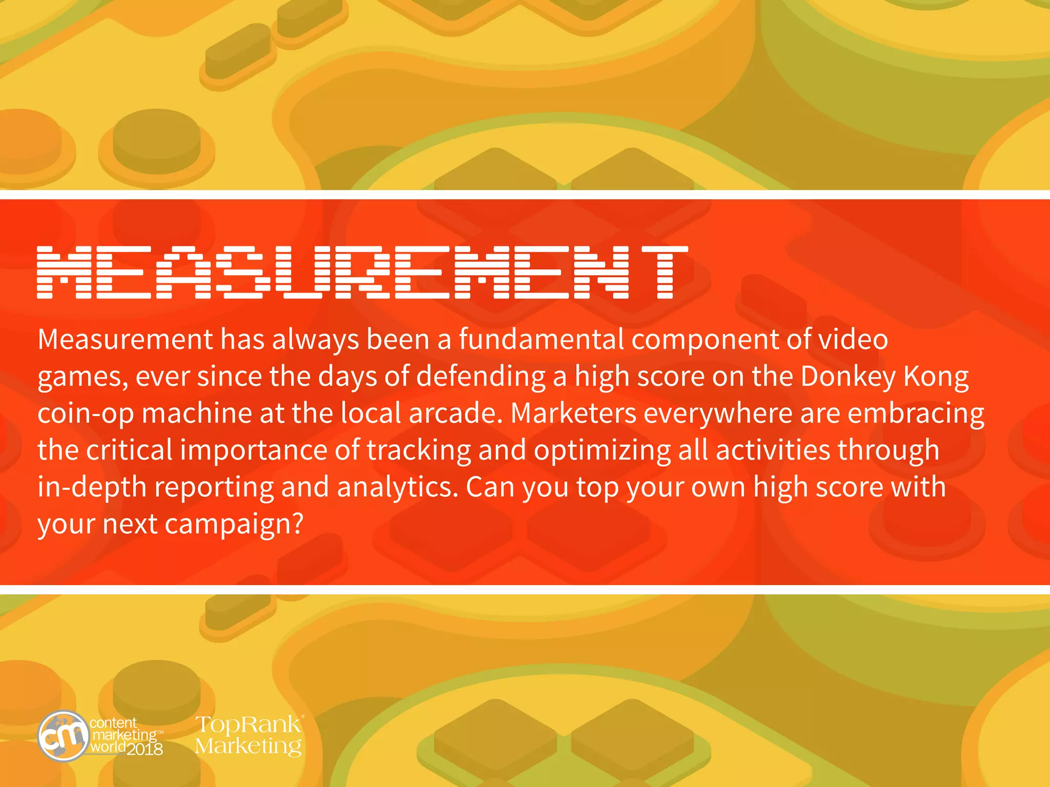 Measurement
Measurement has always been a fundamental component of video
games, ever since the days of defending a high score on the Donkey Kong
coin-op machine at the local arcade. Marketers everywhere are embracing
the critical importance of tracking and optimizing all activities through
in-depth reporting and analytics. Can you top your own high score with
your next campaign?
 