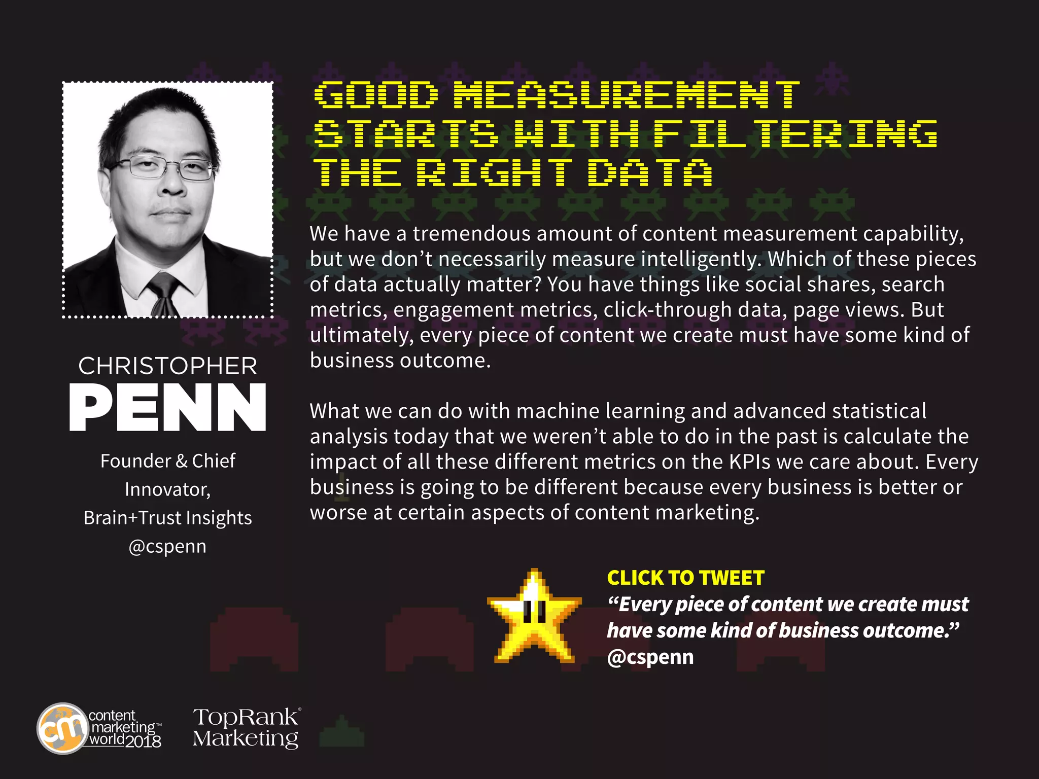Good Measurement
Starts with Filtering
the Right Data
We have a tremendous amount of content measurement capability,
but we don’t necessarily measure intelligently. Which of these pieces
of data actually matter? You have things like social shares, search
metrics, engagement metrics, click-through data, page views. But
ultimately, every piece of content we create must have some kind of
business outcome.
What we can do with machine learning and advanced statistical
analysis today that we weren’t able to do in the past is calculate the
impact of all these different metrics on the KPIs we care about. Every
business is going to be different because every business is better or
worse at certain aspects of content marketing.
CHRISTOPHER
PENN
Founder & Chief
Innovator,
Brain+Trust Insights
@cspenn
CLICK TO TWEET
“Every piece of content we create must
have some kind of business outcome.”
@cspenn
 