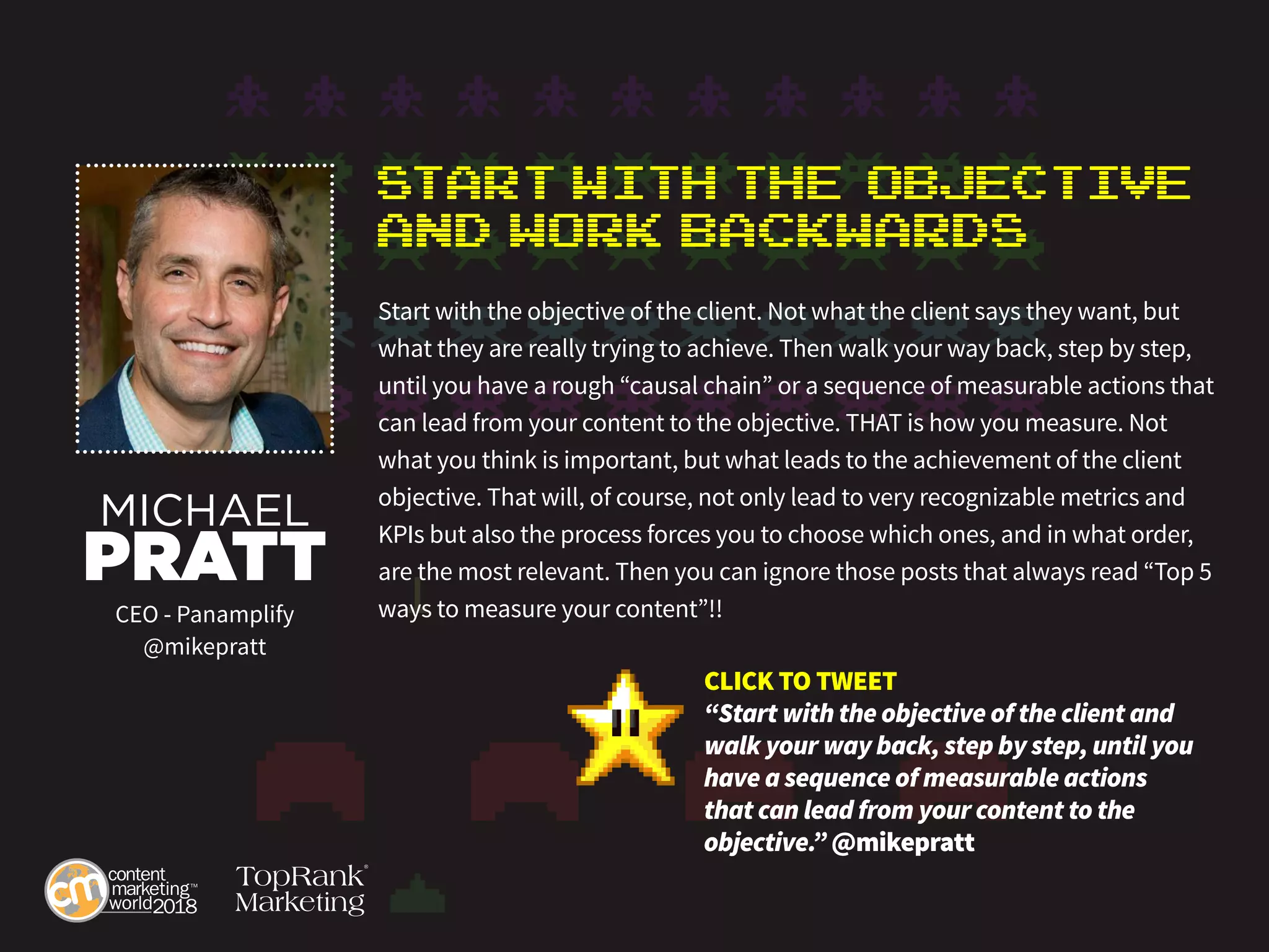 Start with the Objective
anD Work Backwards
Start with the objective of the client. Not what the client says they want, but
what they are really trying to achieve. Then walk your way back, step by step,
until you have a rough “causal chain” or a sequence of measurable actions that
can lead from your content to the objective. THAT is how you measure. Not
what you think is important, but what leads to the achievement of the client
objective. That will, of course, not only lead to very recognizable metrics and
KPIs but also the process forces you to choose which ones, and in what order,
are the most relevant. Then you can ignore those posts that always read “Top 5
ways to measure your content”!!
MICHAEL
PRATT
CEO - Panamplify
@mikepratt
CLICK TO TWEET
“Start with the objective of the client and
walk your way back, step by step, until you
have a sequence of measurable actions
that can lead from your content to the
objective.” @mikepratt
 
