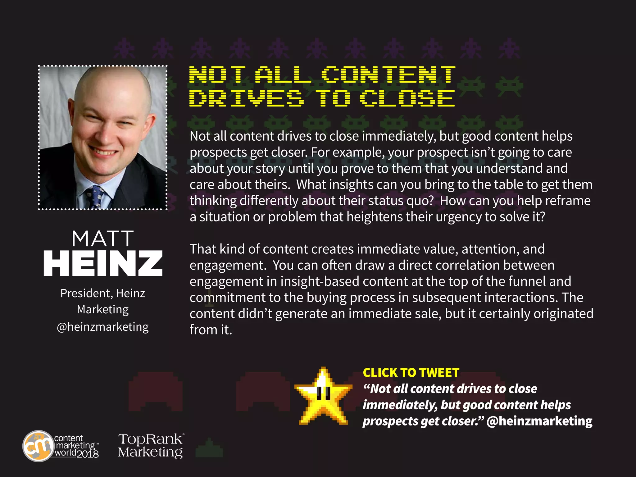 Not All Content
Drives to Close
Not all content drives to close immediately, but good content helps
prospects get closer. For example, your prospect isn’t going to care
about your story until you prove to them that you understand and
care about theirs. What insights can you bring to the table to get them
thinking differently about their status quo? How can you help reframe
a situation or problem that heightens their urgency to solve it?
That kind of content creates immediate value, attention, and
engagement. You can often draw a direct correlation between
engagement in insight-based content at the top of the funnel and
commitment to the buying process in subsequent interactions. The
content didn’t generate an immediate sale, but it certainly originated
from it.
MATT
HEINZ
President, Heinz
Marketing
@heinzmarketing
CLICK TO TWEET
“Not all content drives to close
immediately, but good content helps
prospects get closer.” @heinzmarketing
 
