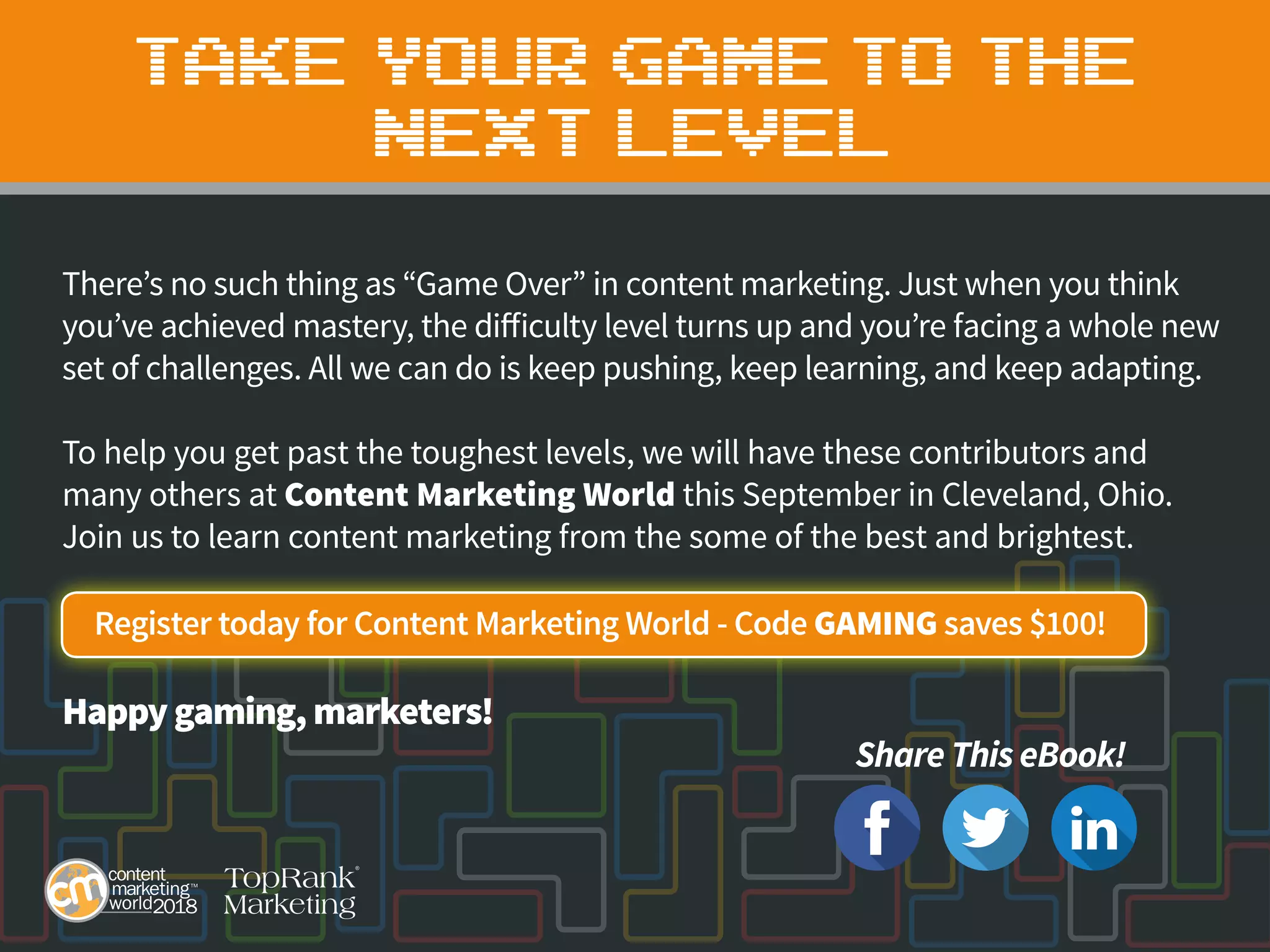 TAKE YOUR GAME TO THE
NEXT LEVEL
There’s no such thing as “Game Over” in content marketing. Just when you think
you’ve achieved mastery, the difficulty level turns up and you’re facing a whole new
set of challenges. All we can do is keep pushing, keep learning, and keep adapting.
To help you get past the toughest levels, we will have these contributors and
many others at Content Marketing World this September in Cleveland, Ohio.
Join us to learn content marketing from the some of the best and brightest.
Register today for Content Marketing World - Code GAMING saves $100!
Happygaming, marketers!
Share This eBook!
 