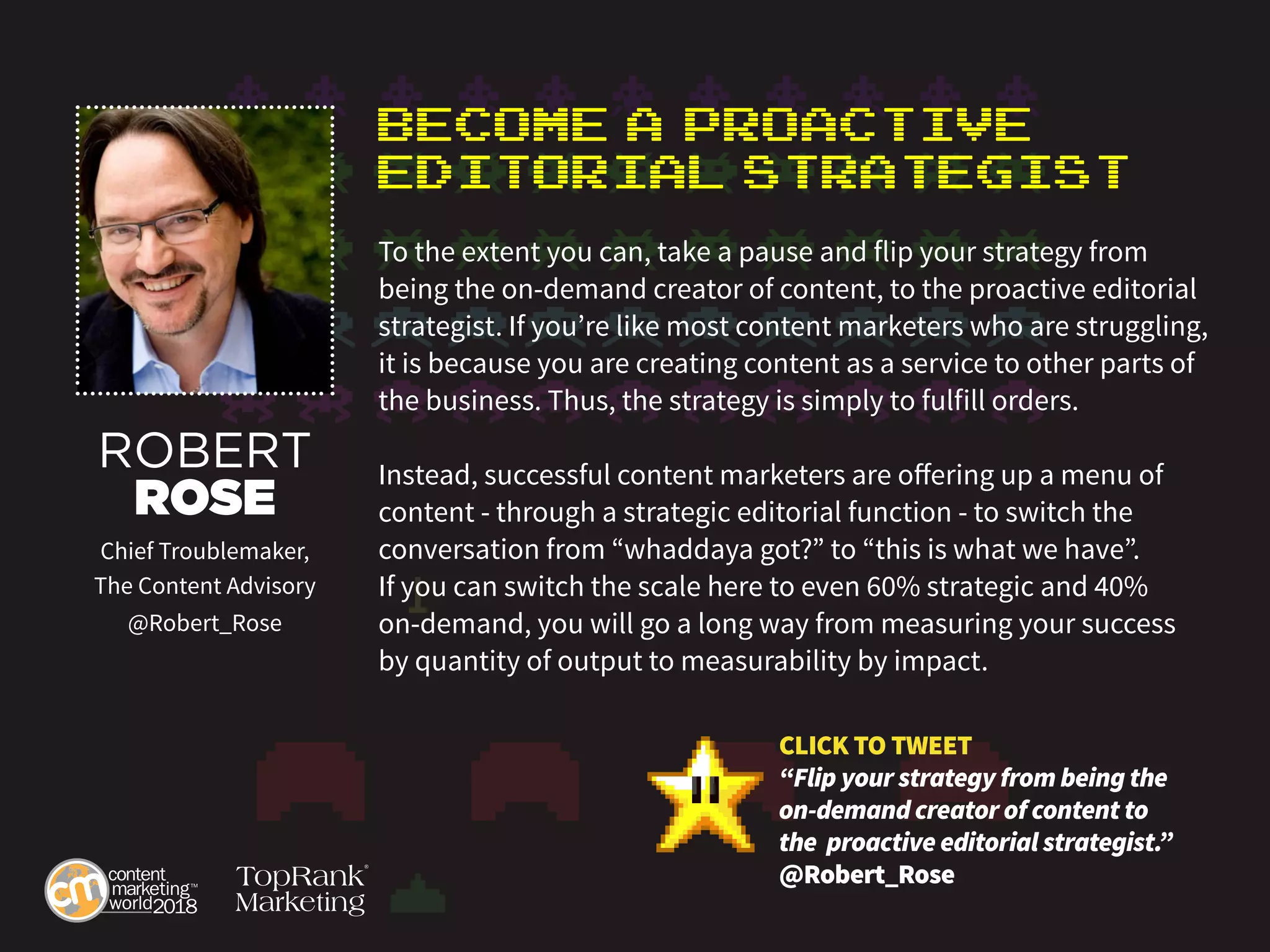 Become a Proactive
Editorial Strategist
To the extent you can, take a pause and flip your strategy from
being the on-demand creator of content, to the proactive editorial
strategist. If you’re like most content marketers who are struggling,
it is because you are creating content as a service to other parts of
the business. Thus, the strategy is simply to fulfill orders.
Instead, successful content marketers are offering up a menu of
content - through a strategic editorial function - to switch the
conversation from “whaddaya got?” to “this is what we have”.
If you can switch the scale here to even 60% strategic and 40%
on-demand, you will go a long way from measuring your success
by quantity of output to measurability by impact.
ROBERT
ROSE
Chief Troublemaker,
The Content Advisory
@Robert_Rose
CLICK TO TWEET
“Flip your strategy from being the
on-demand creator of content to
the proactive editorial strategist.”
@Robert_Rose
 
