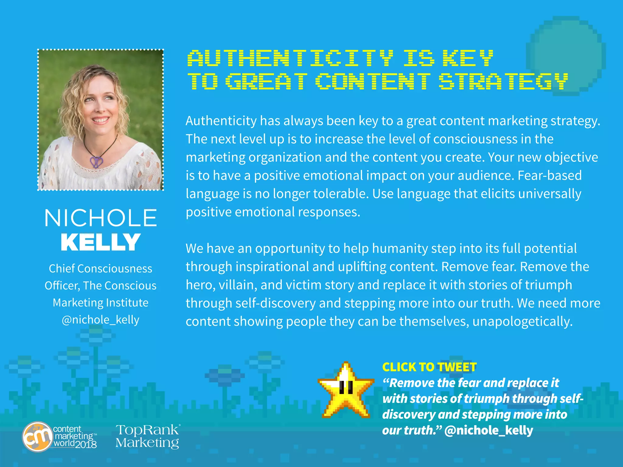 Authenticity is KEY
to Great Content Strategy
Authenticity has always been key to a great content marketing strategy.
The next level up is to increase the level of consciousness in the
marketing organization and the content you create. Your new objective
is to have a positive emotional impact on your audience. Fear-based
language is no longer tolerable. Use language that elicits universally
positive emotional responses.
We have an opportunity to help humanity step into its full potential
through inspirational and uplifting content. Remove fear. Remove the
hero, villain, and victim story and replace it with stories of triumph
through self-discovery and stepping more into our truth. We need more
content showing people they can be themselves, unapologetically.
NICHOLE
KELLY
Chief Consciousness
Officer, The Conscious
Marketing Institute
@nichole_kelly
CLICK TO TWEET
“Remove the fear and replace it
with stories of triumph through self-
discovery and stepping more into
our truth.” @nichole_kelly
 