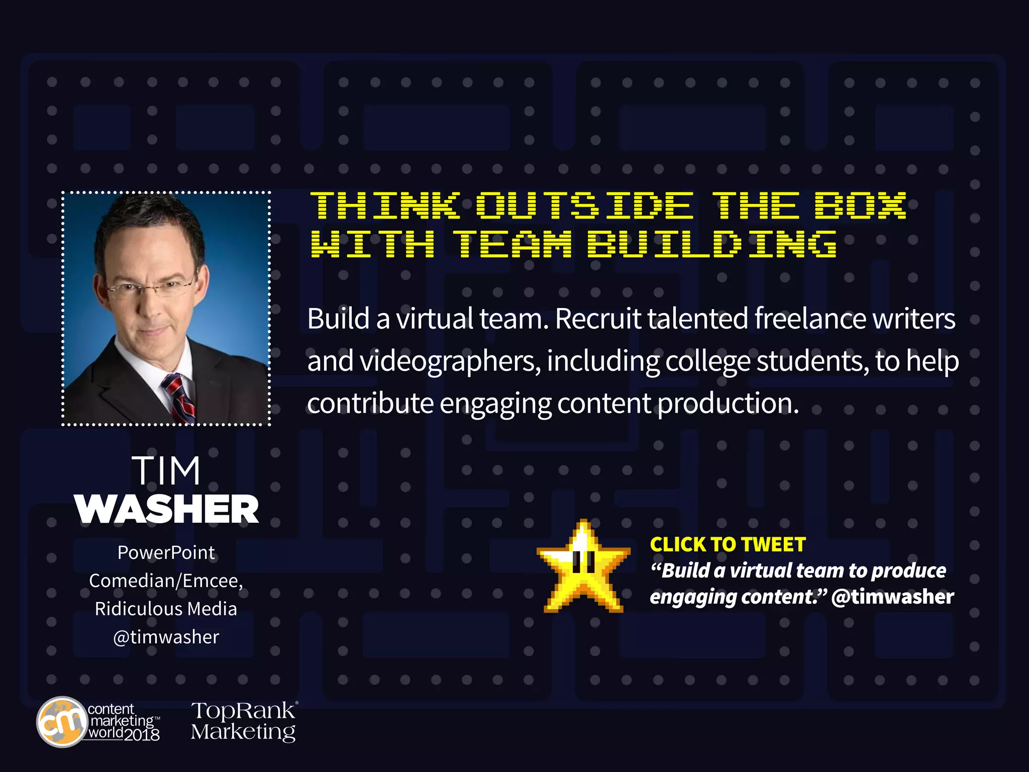 Think Outside the Box
with Team Building
Buildavirtualteam.Recruittalentedfreelancewriters
andvideographers,includingcollegestudents,tohelp
contributeengagingcontentproduction.
TIM
WASHER
PowerPoint
Comedian/Emcee,
Ridiculous Media
@timwasher
CLICK TO TWEET
“Build a virtual team to produce
engaging content.” @timwasher
 