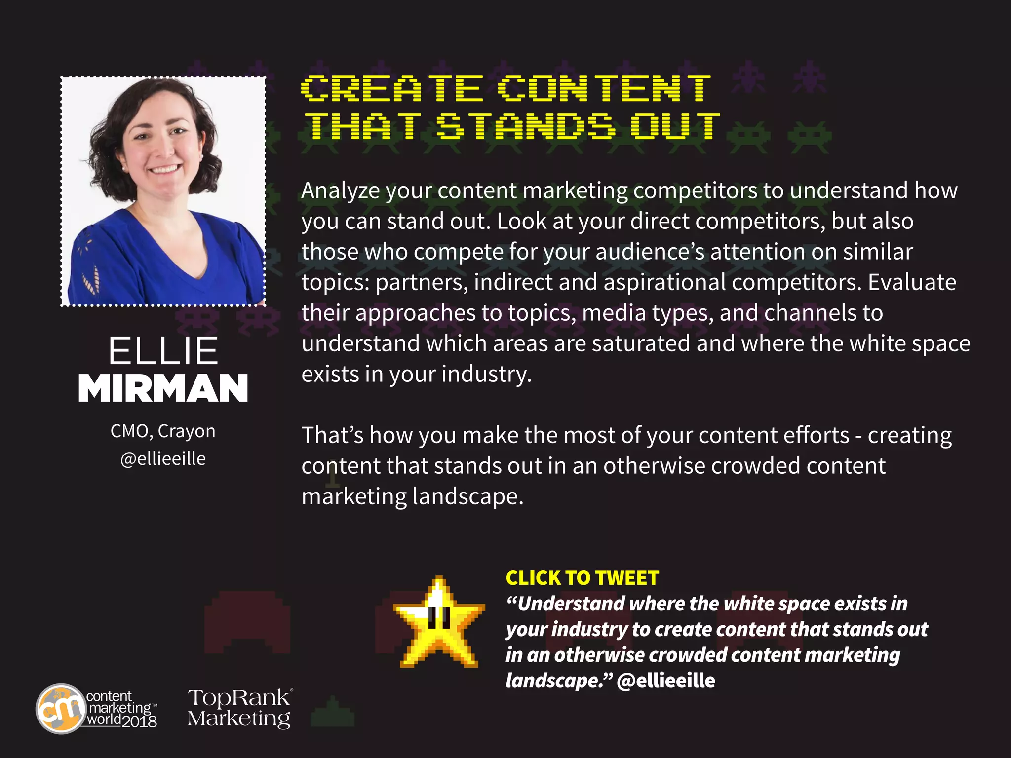 Create Content
That Stands Out
Analyze your content marketing competitors to understand how
you can stand out. Look at your direct competitors, but also
those who compete for your audience’s attention on similar
topics: partners, indirect and aspirational competitors. Evaluate
their approaches to topics, media types, and channels to
understand which areas are saturated and where the white space
exists in your industry.
That’s how you make the most of your content efforts - creating
content that stands out in an otherwise crowded content
marketing landscape.
ELLIE
MIRMAN
CMO, Crayon
@ellieeille
CLICK TO TWEET
“Understand where the white space exists in
your industry to create content that stands out
in an otherwise crowded content marketing
landscape.” @ellieeille
 