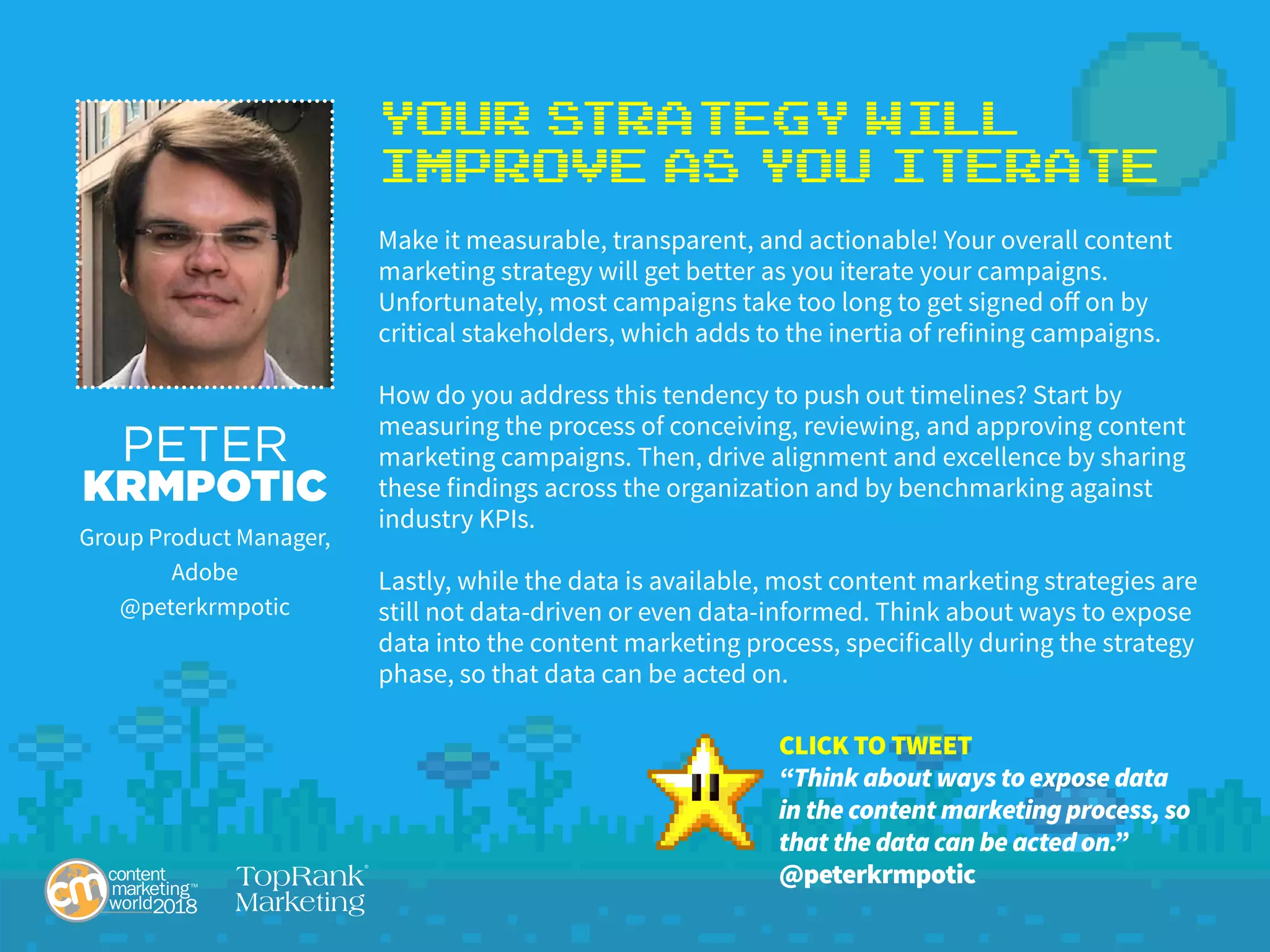 Your Strategy Will
Improve as YoU Iterate
Make it measurable, transparent, and actionable! Your overall content
marketing strategy will get better as you iterate your campaigns.
Unfortunately, most campaigns take too long to get signed off on by
critical stakeholders, which adds to the inertia of refining campaigns.
How do you address this tendency to push out timelines? Start by
measuring the process of conceiving, reviewing, and approving content
marketing campaigns. Then, drive alignment and excellence by sharing
these findings across the organization and by benchmarking against
industry KPIs.
Lastly, while the data is available, most content marketing strategies are
still not data-driven or even data-informed. Think about ways to expose
data into the content marketing process, specifically during the strategy
phase, so that data can be acted on.
PETER
KRMPOTIC
Group Product Manager,
Adobe
@peterkrmpotic
CLICK TO TWEET
“Think about ways to expose data
in the content marketing process, so
that the data can be acted on.”
@peterkrmpotic
 