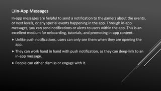 In-App Messages
In-app messages are helpful to send a notification to the gamers about the events,
or next levels, or any special events happening in the app. Through in-app
messages, you can send notifications or alerts to users within the app. This is an
excellent medium for onboarding, tutorials, and promoting in-app content.
 Unlike push notifications, users can only see them when they are opening the
app.
 They can work hand in hand with push notification, as they can deep-link to an
in-app message.
 People can either dismiss or engage with it.
 