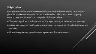 App Inbox
App Inbox is similar to the Newsfeed information for the customers. It is an ideal
place for marketers to remind about special sales, offers, and other on-going
events. Here are some of the things about the app inbox:
 The message does not disappear, as it is a persistent container of the message
 It contains previous notifications as the new customer looks for the live news and
updates
 Doesn’t require any permission or agreement from customers
 