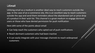 Email
Utilizing email as a medium is another ideal way to reach customers outside the
app. In the case of an e-commerce site, this is an excellent way to reach customers
outside the app and send them reminders about the abandoned cart or price drop
of a product in their wish list. This channel is a great medium re-engage dormant
users or those who have denied permission for push notification
Here are some of the points about email
 Can help reach the customers who opted out of push notifications
 Reach dormant customers who had been inactive
 It can easily integrate with your message channels to reach widespread
customers
 