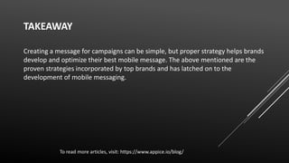 TAKEAWAY
Creating a message for campaigns can be simple, but proper strategy helps brands
develop and optimize their best mobile message. The above mentioned are the
proven strategies incorporated by top brands and has latched on to the
development of mobile messaging.
To read more articles, visit: https://www.appice.io/blog/
 