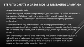 STEPS TO CREATE A GREAT MOBILE MESSAGING CAMPAIGN
 Set proper campaign goals
Before starting with any marketing campaigns, you should first try to find answers to a
few questions. What are you trying to accomplish? How will you get the easy
measurable results, and how your personalized mobile message engagement is
performing.
All these questions rely on two aspects that are engagement event goal and
conversion event goal. When you aim for the engagement events, you should focus on
the customer’s single-action, such as email sign-ups, event registrations, or survey
answers.
Your conversion goal should focus on building relationships with customers, such as
subscribing or bringing your visitors to the customer relationship management
system. Conversion event goals are more profitable as they drive more loyalty
programs, sign-ups, build a subscriber base, etc.
 