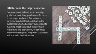 Determine the target audience
Once you have defined your campaign
goals, the next thing you have to focus on
is the target audience. For instance,
targeting product X subscription to the
customers who had already subscribed to
it, asking feedback about the premium
features to the basic users, or sending a
welcome message to long term customers
will not yield desired results.
 