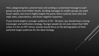 First, categorizing the customer base and sending a customized message to each
group can give much better results. Sending messages to smaller groups can yield
lesser replies, but since it highly targets the point, there could be more click and
reply rates, subscriptions, and lesser negative responses.
If your brand targets a younger audience of 18 – 30 years, you should have a strong
messenger and notification strategy. Younger people do not even check their SMS
unless it is for an OTP. Hence, brands should focus on the demographics of their
potential target audiences for the ideal strategy.
 