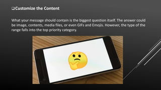 Customize the Content
What your message should contain is the biggest question itself. The answer could
be image, contents, media files, or even GIFs and Emojis. However, the type of the
range falls into the top priority category.
 