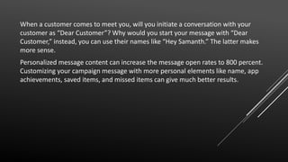 When a customer comes to meet you, will you initiate a conversation with your
customer as “Dear Customer”? Why would you start your message with “Dear
Customer,” instead, you can use their names like “Hey Samanth.” The latter makes
more sense.
Personalized message content can increase the message open rates to 800 percent.
Customizing your campaign message with more personal elements like name, app
achievements, saved items, and missed items can give much better results.
 