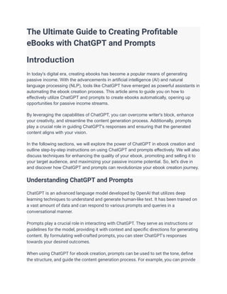 The Ultimate Guide to Creating Profitable
eBooks with ChatGPT and Prompts
Introduction
In today's digital era, creating ebooks has become a popular means of generating
passive income. With the advancements in artificial intelligence (AI) and natural
language processing (NLP), tools like ChatGPT have emerged as powerful assistants in
automating the ebook creation process. This article aims to guide you on how to
effectively utilize ChatGPT and prompts to create ebooks automatically, opening up
opportunities for passive income streams.
By leveraging the capabilities of ChatGPT, you can overcome writer's block, enhance
your creativity, and streamline the content generation process. Additionally, prompts
play a crucial role in guiding ChatGPT's responses and ensuring that the generated
content aligns with your vision.
In the following sections, we will explore the power of ChatGPT in ebook creation and
outline step-by-step instructions on using ChatGPT and prompts effectively. We will also
discuss techniques for enhancing the quality of your ebook, promoting and selling it to
your target audience, and maximizing your passive income potential. So, let's dive in
and discover how ChatGPT and prompts can revolutionize your ebook creation journey.
Understanding ChatGPT and Prompts
ChatGPT is an advanced language model developed by OpenAI that utilizes deep
learning techniques to understand and generate human-like text. It has been trained on
a vast amount of data and can respond to various prompts and queries in a
conversational manner.
Prompts play a crucial role in interacting with ChatGPT. They serve as instructions or
guidelines for the model, providing it with context and specific directions for generating
content. By formulating well-crafted prompts, you can steer ChatGPT's responses
towards your desired outcomes.
When using ChatGPT for ebook creation, prompts can be used to set the tone, define
the structure, and guide the content generation process. For example, you can provide
 