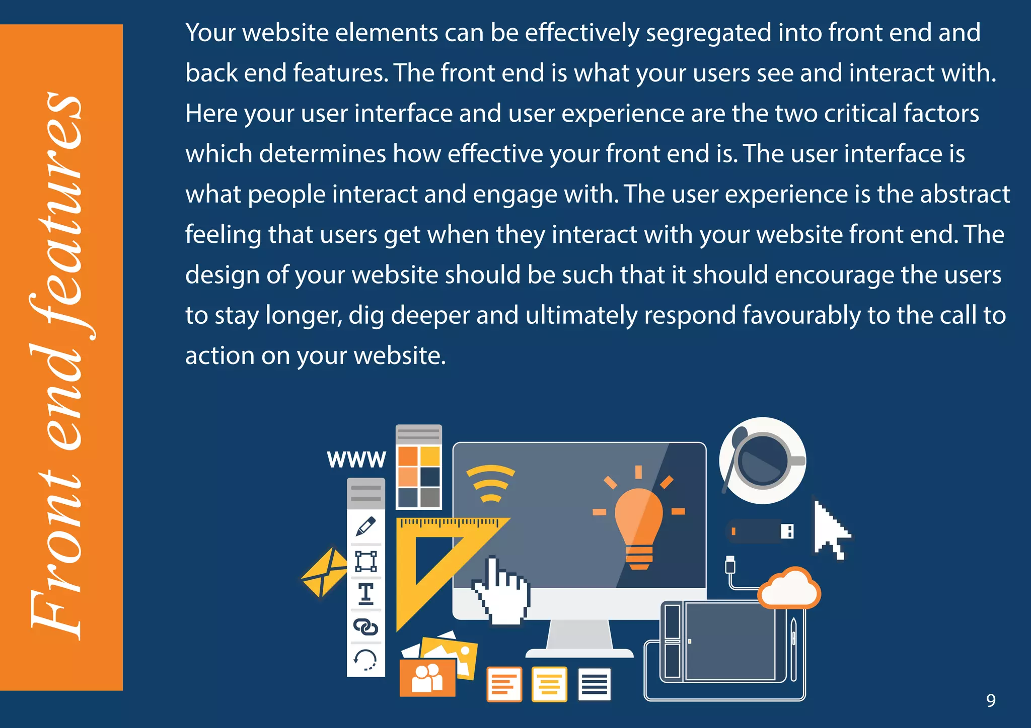 Your website elements can be effectively segregated into front end and
back end features. The front end is what your users see and interact with.
Here your user interface and user experience are the two critical factors
which determines how effective your front end is. The user interface is
what people interact and engage with. The user experience is the abstract
feeling that users get when they interact with your website front end. The
design of your website should be such that it should encourage the users
to stay longer, dig deeper and ultimately respond favourably to the call to
action on your website.
Frontendfeatures
9
 