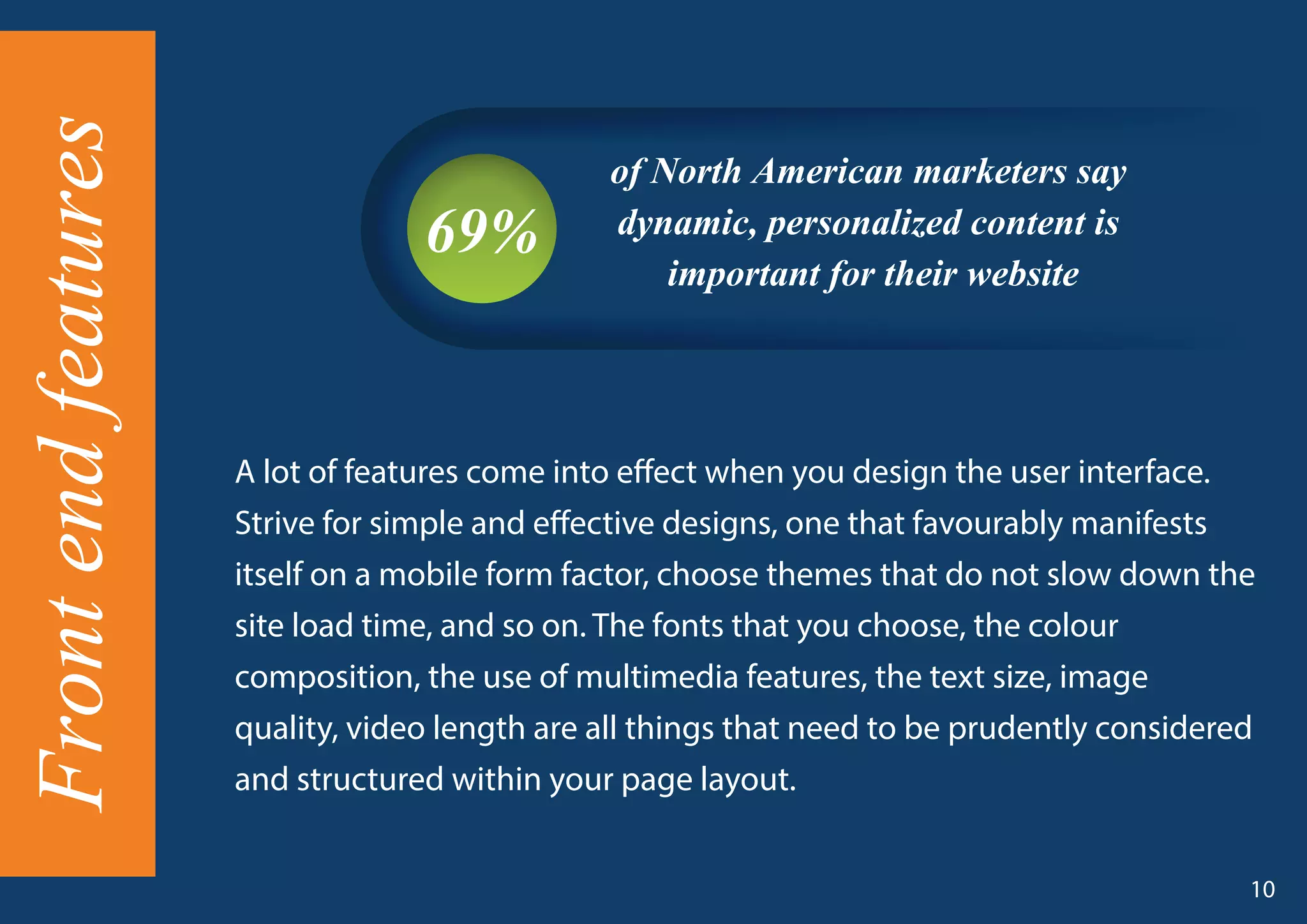 A lot of features come into effect when you design the user interface.
Strive for simple and effective designs, one that favourably manifests
itself on a mobile form factor, choose themes that do not slow down the
site load time, and so on. The fonts that you choose, the colour
composition, the use of multimedia features, the text size, image
quality, video length are all things that need to be prudently considered
and structured within your page layout.
of North American marketers say
dynamic, personalized content is
important for their website
69%
10
Frontendfeatures
 