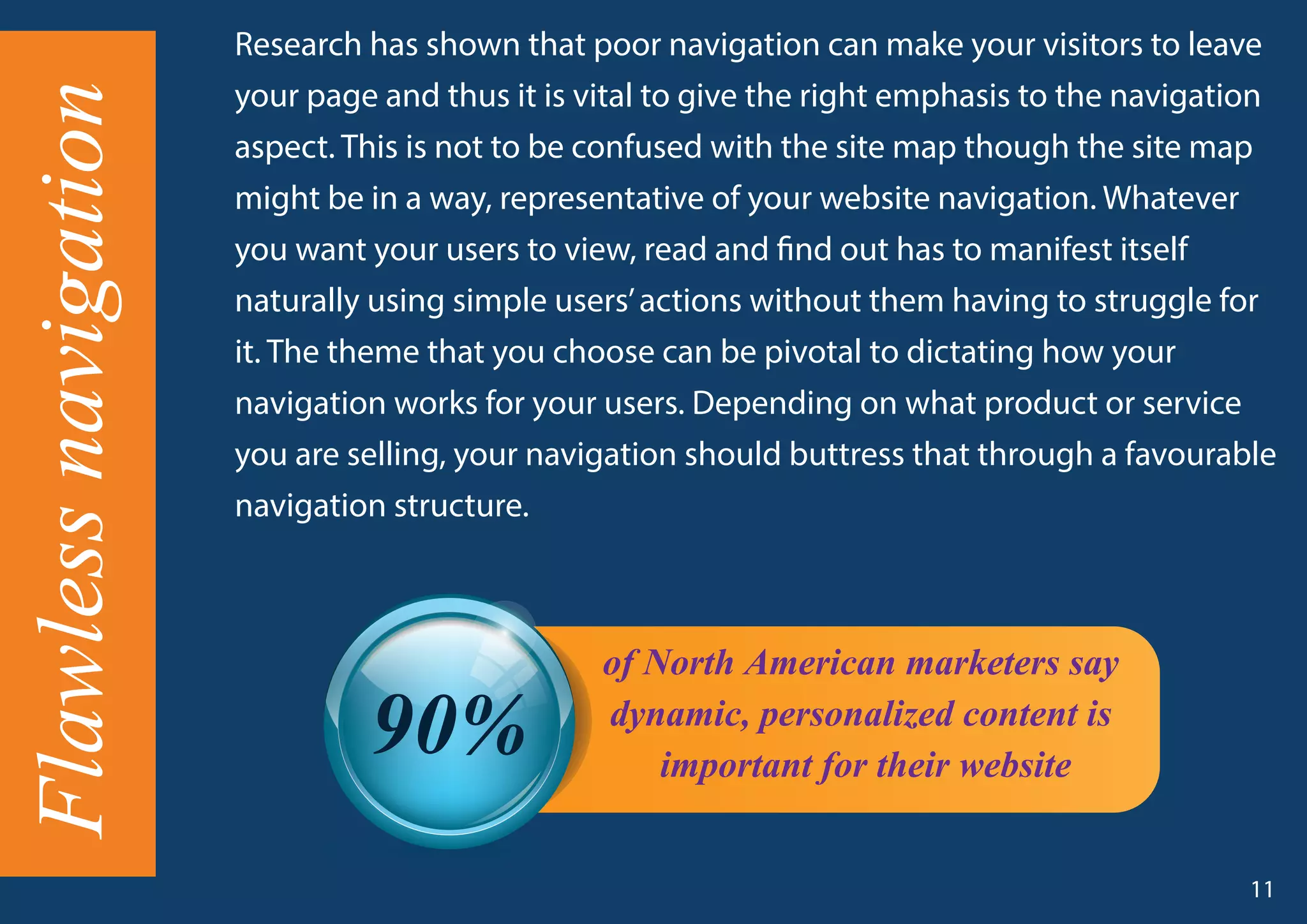 Flawlessnavigation Research has shown that poor navigation can make your visitors to leave
your page and thus it is vital to give the right emphasis to the navigation
aspect. This is not to be confused with the site map though the site map
might be in a way, representative of your website navigation. Whatever
you want your users to view, read and find out has to manifest itself
naturally using simple users’actions without them having to struggle for
it. The theme that you choose can be pivotal to dictating how your
navigation works for your users. Depending on what product or service
you are selling, your navigation should buttress that through a favourable
navigation structure.
of North American marketers say
dynamic, personalized content is
important for their website
90%
11
 