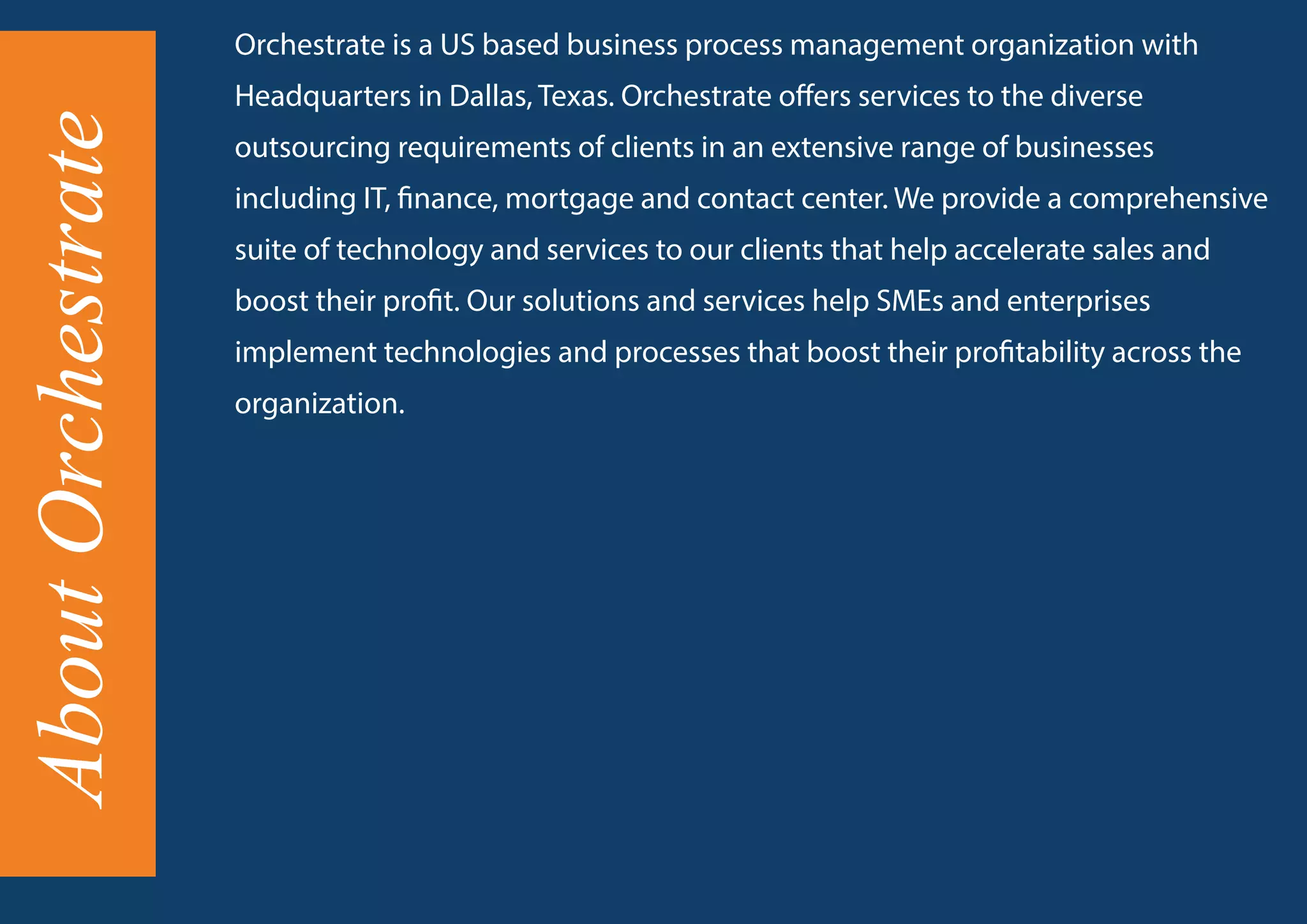 AboutOrchestrate Orchestrate is a US based business process management organization with
Headquarters in Dallas, Texas. Orchestrate offers services to the diverse
outsourcing requirements of clients in an extensive range of businesses
including IT, finance, mortgage and contact center. We provide a comprehensive
suite of technology and services to our clients that help accelerate sales and
boost their profit. Our solutions and services help SMEs and enterprises
implement technologies and processes that boost their profitability across the
organization.
 