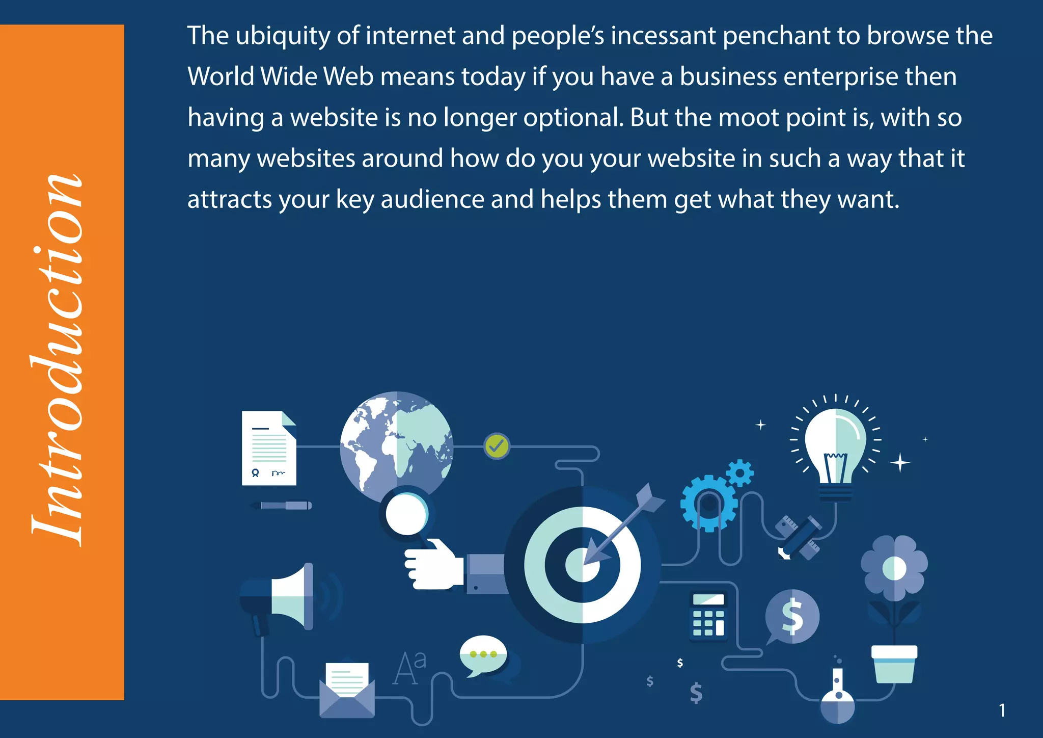 Introduction The ubiquity of internet and people’s incessant penchant to browse the
World Wide Web means today if you have a business enterprise then
having a website is no longer optional. But the moot point is, with so
many websites around how do you your website in such a way that it
attracts your key audience and helps them get what they want.
1
 