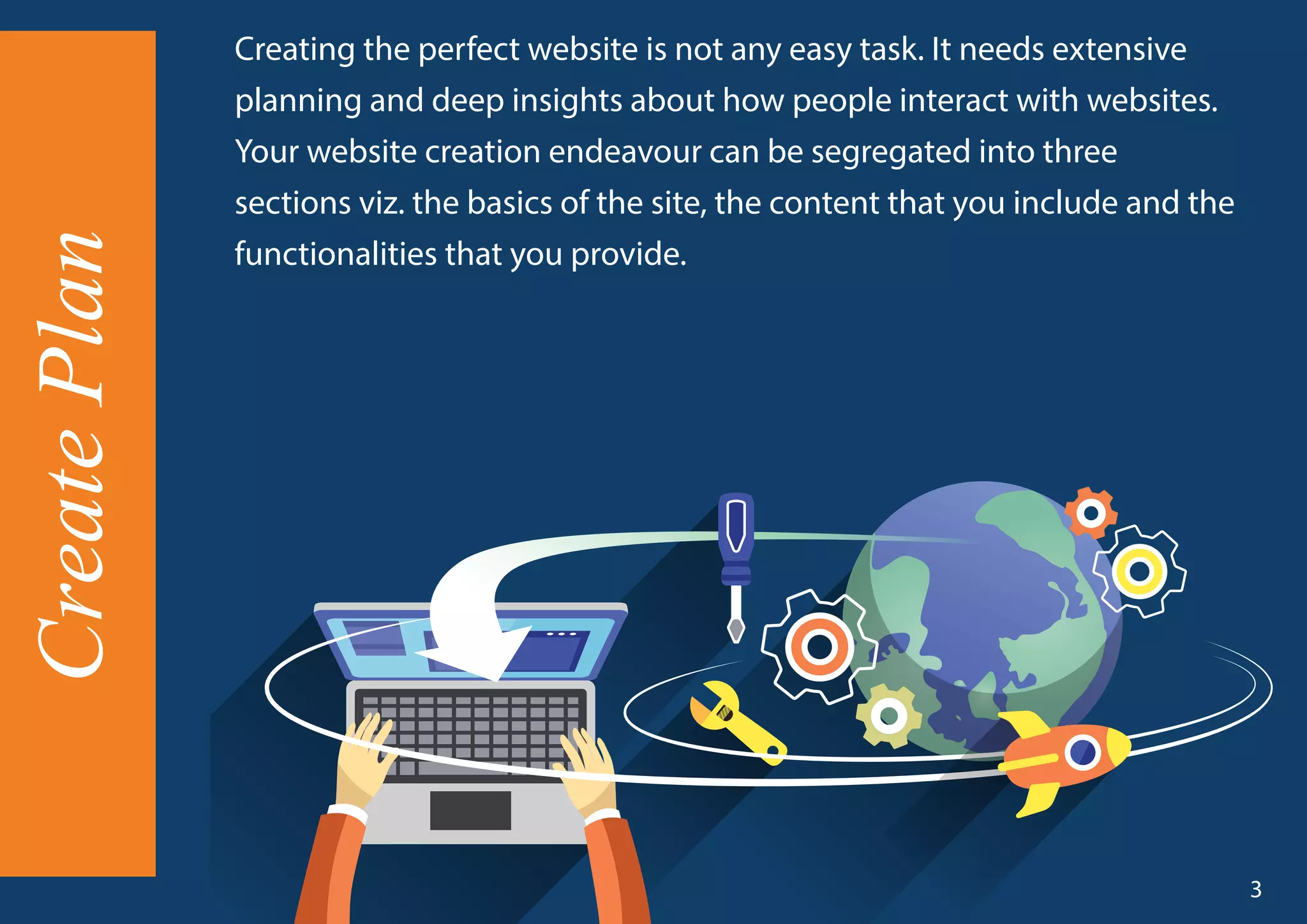 Creating the perfect website is not any easy task. It needs extensive
planning and deep insights about how people interact with websites.
Your website creation endeavour can be segregated into three
sections viz. the basics of the site, the content that you include and the
functionalities that you provide.
CreatePlan
3
 