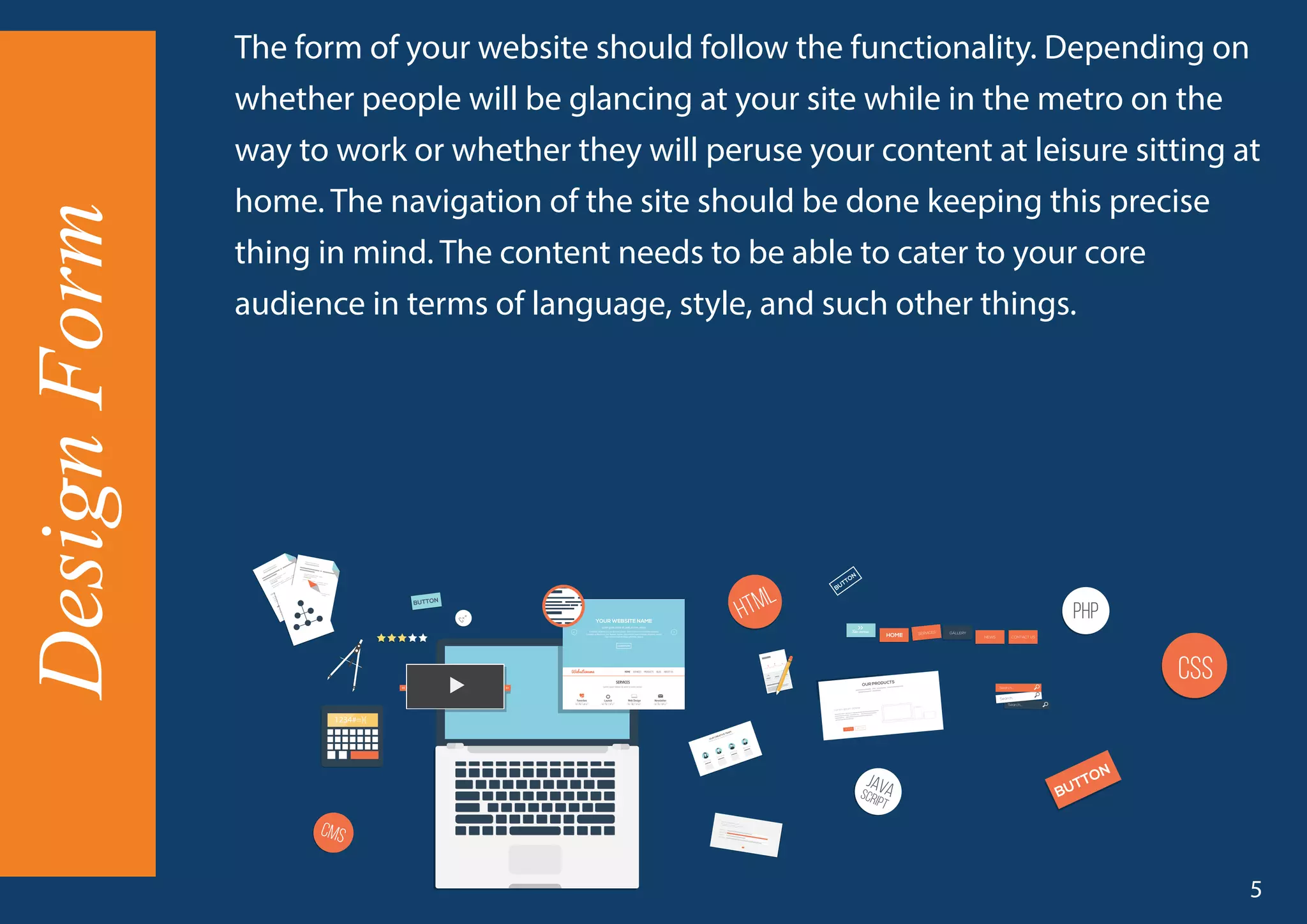 The form of your website should follow the functionality. Depending on
whether people will be glancing at your site while in the metro on the
way to work or whether they will peruse your content at leisure sitting at
home. The navigation of the site should be done keeping this precise
thing in mind. The content needs to be able to cater to your core
audience in terms of language, style, and such other things.
DesignForm
5
 