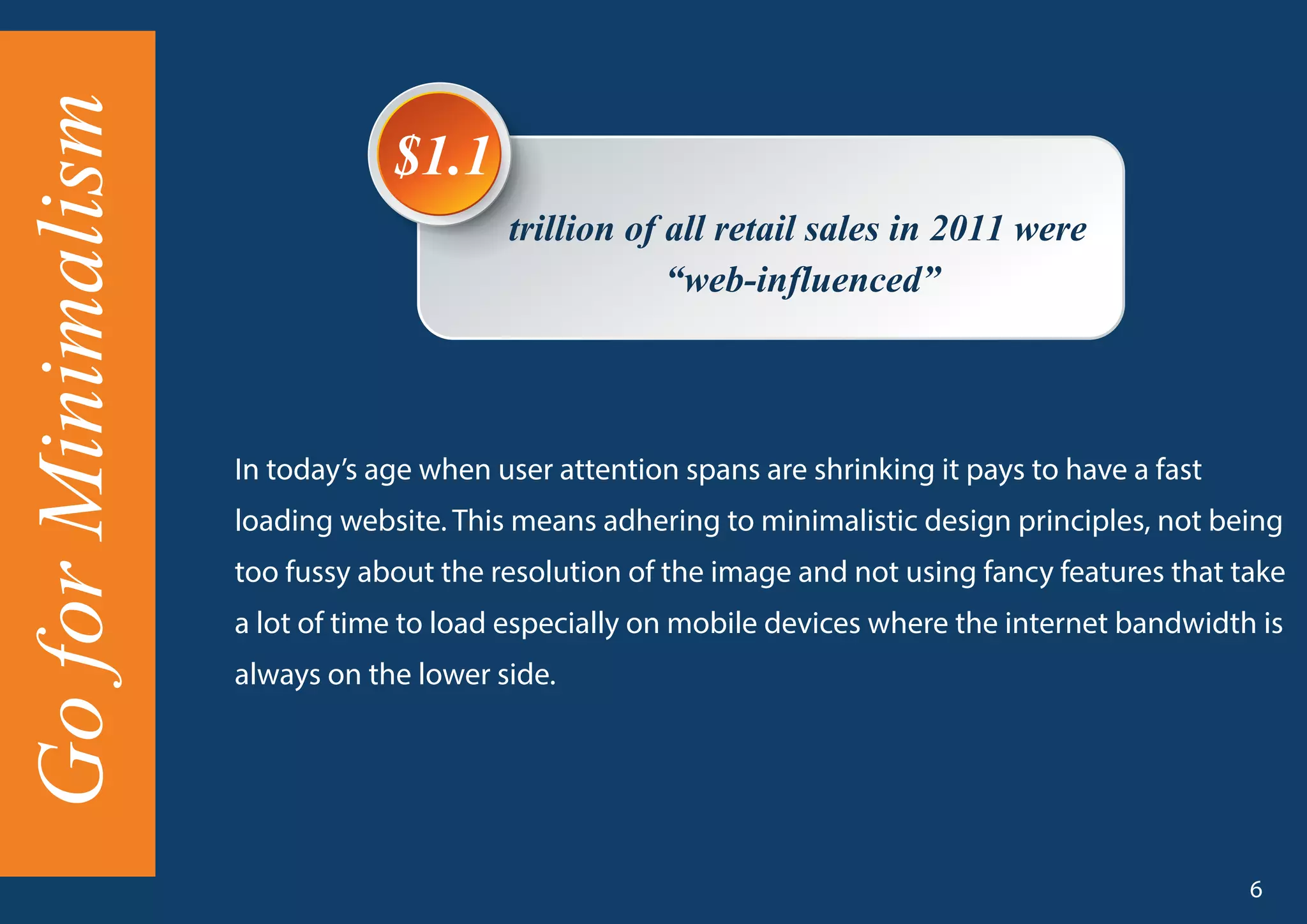 trillion of all retail sales in 2011 were
“web-influenced”
$1.1
In today’s age when user attention spans are shrinking it pays to have a fast
loading website. This means adhering to minimalistic design principles, not being
too fussy about the resolution of the image and not using fancy features that take
a lot of time to load especially on mobile devices where the internet bandwidth is
always on the lower side.
GoforMinimalism
6
 